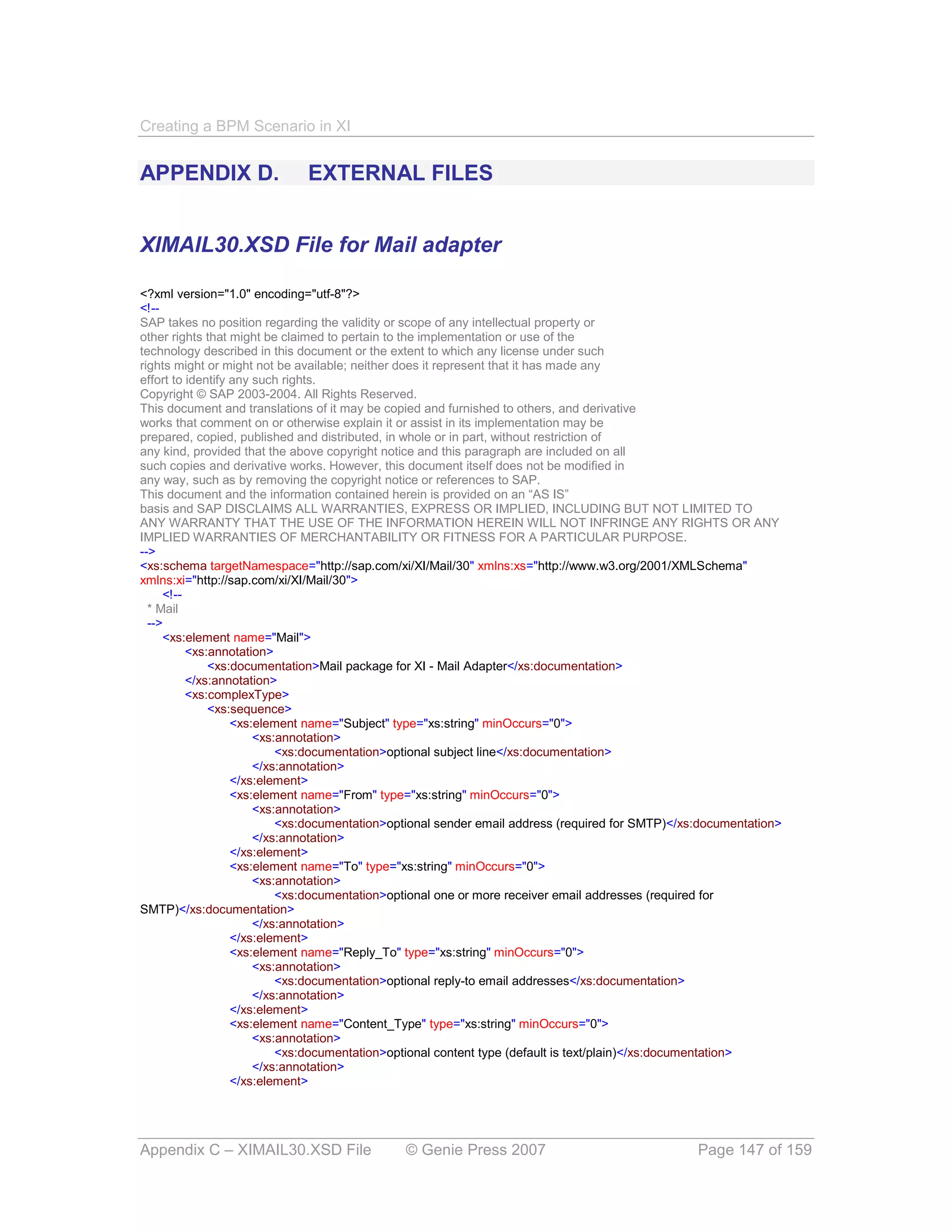 Creating a BPM Scenario in XI


APPENDIX D.                  EXTERNAL FILES


XIMAIL30.XSD File for Mail adapter

<?xml version="1.0" encoding="utf-8"?>
<!--
SAP takes no position regarding the validity or scope of any intellectual property or
other rights that might be claimed to pertain to the implementation or use of the
technology described in this document or the extent to which any license under such
rights might or might not be available; neither does it represent that it has made any
effort to identify any such rights.
Copyright © SAP 2003-2004. All Rights Reserved.
This document and translations of it may be copied and furnished to others, and derivative
works that comment on or otherwise explain it or assist in its implementation may be
prepared, copied, published and distributed, in whole or in part, without restriction of
any kind, provided that the above copyright notice and this paragraph are included on all
such copies and derivative works. However, this document itself does not be modified in
any way, such as by removing the copyright notice or references to SAP.
This document and the information contained herein is provided on an “AS IS”
basis and SAP DISCLAIMS ALL WARRANTIES, EXPRESS OR IMPLIED, INCLUDING BUT NOT LIMITED TO
ANY WARRANTY THAT THE USE OF THE INFORMATION HEREIN WILL NOT INFRINGE ANY RIGHTS OR ANY
IMPLIED WARRANTIES OF MERCHANTABILITY OR FITNESS FOR A PARTICULAR PURPOSE.
-->
<xs:schema targetNamespace="http://sap.com/xi/XI/Mail/30" xmlns:xs="http://www.w3.org/2001/XMLSchema"
xmlns:xi="http://sap.com/xi/XI/Mail/30">
     <!--
  * Mail
  -->
     <xs:element name="Mail">
          <xs:annotation>
              <xs:documentation>Mail package for XI - Mail Adapter</xs:documentation>
          </xs:annotation>
          <xs:complexType>
              <xs:sequence>
                   <xs:element name="Subject" type="xs:string" minOccurs="0">
                       <xs:annotation>
                           <xs:documentation>optional subject line</xs:documentation>
                       </xs:annotation>
                   </xs:element>
                   <xs:element name="From" type="xs:string" minOccurs="0">
                       <xs:annotation>
                           <xs:documentation>optional sender email address (required for SMTP)</xs:documentation>
                       </xs:annotation>
                   </xs:element>
                   <xs:element name="To" type="xs:string" minOccurs="0">
                       <xs:annotation>
                           <xs:documentation>optional one or more receiver email addresses (required for
SMTP)</xs:documentation>
                       </xs:annotation>
                   </xs:element>
                   <xs:element name="Reply_To" type="xs:string" minOccurs="0">
                       <xs:annotation>
                           <xs:documentation>optional reply-to email addresses</xs:documentation>
                       </xs:annotation>
                   </xs:element>
                   <xs:element name="Content_Type" type="xs:string" minOccurs="0">
                       <xs:annotation>
                           <xs:documentation>optional content type (default is text/plain)</xs:documentation>
                       </xs:annotation>
                   </xs:element>




Appendix C – XIMAIL30.XSD File                © Genie Press 2007                                  Page 147 of 159
 