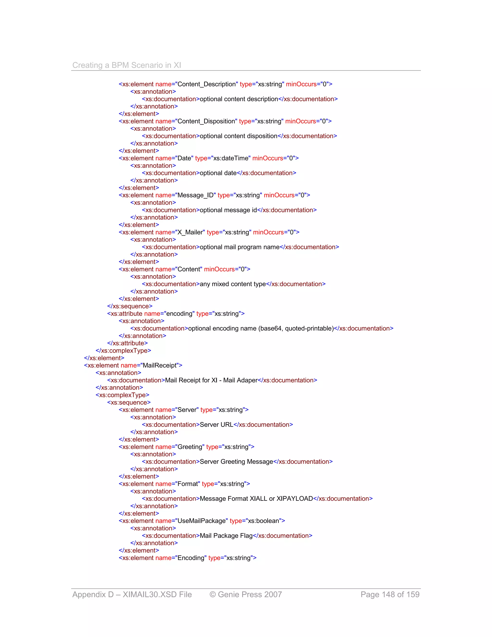 Creating a BPM Scenario in XI

               <xs:element name="Content_Description" type="xs:string" minOccurs="0">
                    <xs:annotation>
                        <xs:documentation>optional content description</xs:documentation>
                    </xs:annotation>
               </xs:element>
               <xs:element name="Content_Disposition" type="xs:string" minOccurs="0">
                    <xs:annotation>
                        <xs:documentation>optional content disposition</xs:documentation>
                    </xs:annotation>
               </xs:element>
               <xs:element name="Date" type="xs:dateTime" minOccurs="0">
                    <xs:annotation>
                        <xs:documentation>optional date</xs:documentation>
                    </xs:annotation>
               </xs:element>
               <xs:element name="Message_ID" type="xs:string" minOccurs="0">
                    <xs:annotation>
                        <xs:documentation>optional message id</xs:documentation>
                    </xs:annotation>
               </xs:element>
               <xs:element name="X_Mailer" type="xs:string" minOccurs="0">
                    <xs:annotation>
                        <xs:documentation>optional mail program name</xs:documentation>
                    </xs:annotation>
               </xs:element>
               <xs:element name="Content" minOccurs="0">
                    <xs:annotation>
                        <xs:documentation>any mixed content type</xs:documentation>
                    </xs:annotation>
               </xs:element>
           </xs:sequence>
           <xs:attribute name="encoding" type="xs:string">
               <xs:annotation>
                    <xs:documentation>optional encoding name (base64, quoted-printable)</xs:documentation>
               </xs:annotation>
           </xs:attribute>
       </xs:complexType>
   </xs:element>
   <xs:element name="MailReceipt">
       <xs:annotation>
           <xs:documentation>Mail Receipt for XI - Mail Adaper</xs:documentation>
       </xs:annotation>
       <xs:complexType>
           <xs:sequence>
               <xs:element name="Server" type="xs:string">
                    <xs:annotation>
                        <xs:documentation>Server URL</xs:documentation>
                    </xs:annotation>
               </xs:element>
               <xs:element name="Greeting" type="xs:string">
                    <xs:annotation>
                        <xs:documentation>Server Greeting Message</xs:documentation>
                    </xs:annotation>
               </xs:element>
               <xs:element name="Format" type="xs:string">
                    <xs:annotation>
                        <xs:documentation>Message Format XIALL or XIPAYLOAD</xs:documentation>
                    </xs:annotation>
               </xs:element>
               <xs:element name="UseMailPackage" type="xs:boolean">
                    <xs:annotation>
                        <xs:documentation>Mail Package Flag</xs:documentation>
                    </xs:annotation>
               </xs:element>
               <xs:element name="Encoding" type="xs:string">




Appendix D – XIMAIL30.XSD File              © Genie Press 2007                                 Page 148 of 159
 