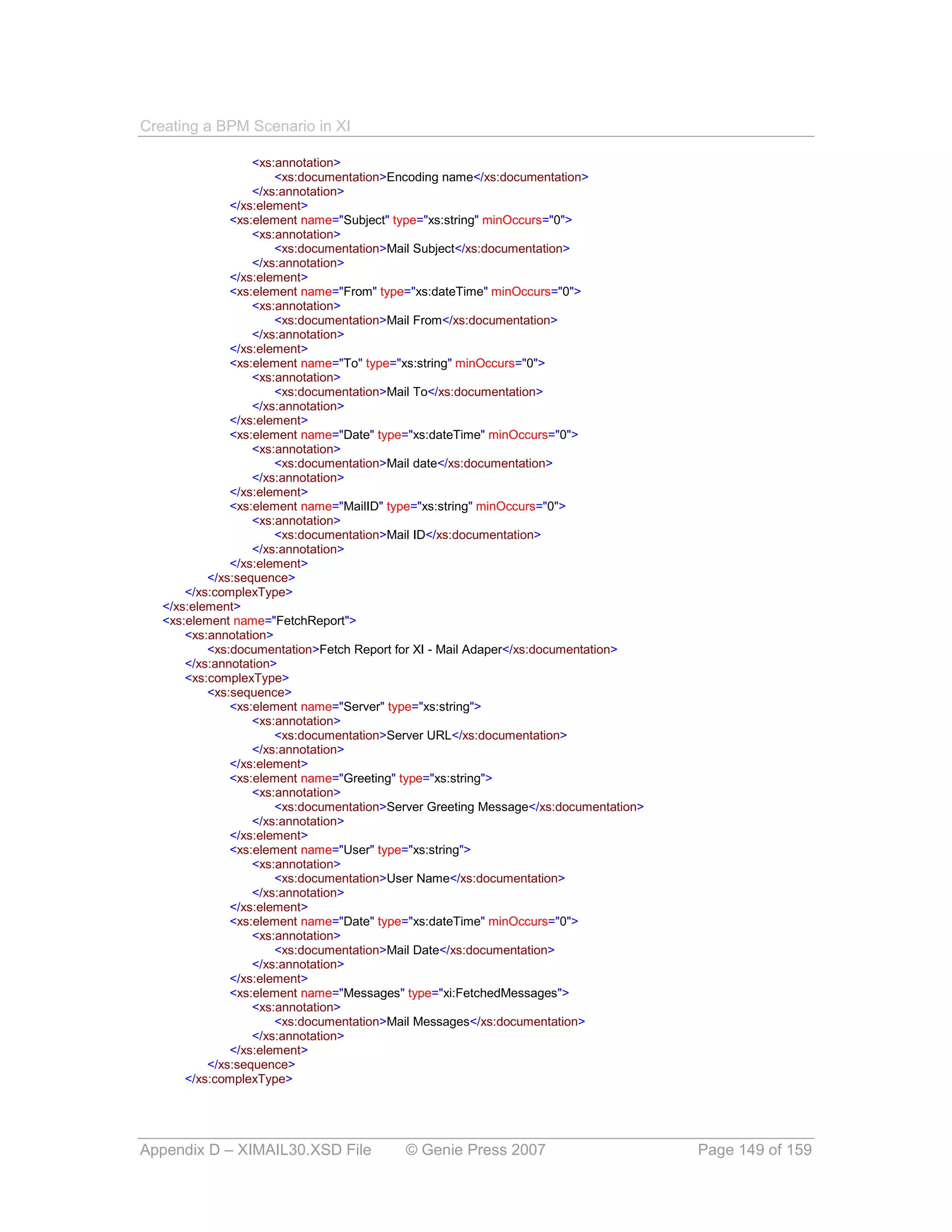 Creating a BPM Scenario in XI

                   <xs:annotation>
                       <xs:documentation>Encoding name</xs:documentation>
                   </xs:annotation>
               </xs:element>
               <xs:element name="Subject" type="xs:string" minOccurs="0">
                   <xs:annotation>
                       <xs:documentation>Mail Subject</xs:documentation>
                   </xs:annotation>
               </xs:element>
               <xs:element name="From" type="xs:dateTime" minOccurs="0">
                   <xs:annotation>
                       <xs:documentation>Mail From</xs:documentation>
                   </xs:annotation>
               </xs:element>
               <xs:element name="To" type="xs:string" minOccurs="0">
                   <xs:annotation>
                       <xs:documentation>Mail To</xs:documentation>
                   </xs:annotation>
               </xs:element>
               <xs:element name="Date" type="xs:dateTime" minOccurs="0">
                   <xs:annotation>
                       <xs:documentation>Mail date</xs:documentation>
                   </xs:annotation>
               </xs:element>
               <xs:element name="MailID" type="xs:string" minOccurs="0">
                   <xs:annotation>
                       <xs:documentation>Mail ID</xs:documentation>
                   </xs:annotation>
               </xs:element>
           </xs:sequence>
       </xs:complexType>
   </xs:element>
   <xs:element name="FetchReport">
       <xs:annotation>
           <xs:documentation>Fetch Report for XI - Mail Adaper</xs:documentation>
       </xs:annotation>
       <xs:complexType>
           <xs:sequence>
               <xs:element name="Server" type="xs:string">
                   <xs:annotation>
                       <xs:documentation>Server URL</xs:documentation>
                   </xs:annotation>
               </xs:element>
               <xs:element name="Greeting" type="xs:string">
                   <xs:annotation>
                       <xs:documentation>Server Greeting Message</xs:documentation>
                   </xs:annotation>
               </xs:element>
               <xs:element name="User" type="xs:string">
                   <xs:annotation>
                       <xs:documentation>User Name</xs:documentation>
                   </xs:annotation>
               </xs:element>
               <xs:element name="Date" type="xs:dateTime" minOccurs="0">
                   <xs:annotation>
                       <xs:documentation>Mail Date</xs:documentation>
                   </xs:annotation>
               </xs:element>
               <xs:element name="Messages" type="xi:FetchedMessages">
                   <xs:annotation>
                       <xs:documentation>Mail Messages</xs:documentation>
                   </xs:annotation>
               </xs:element>
           </xs:sequence>
       </xs:complexType>




Appendix D – XIMAIL30.XSD File             © Genie Press 2007                         Page 149 of 159
 