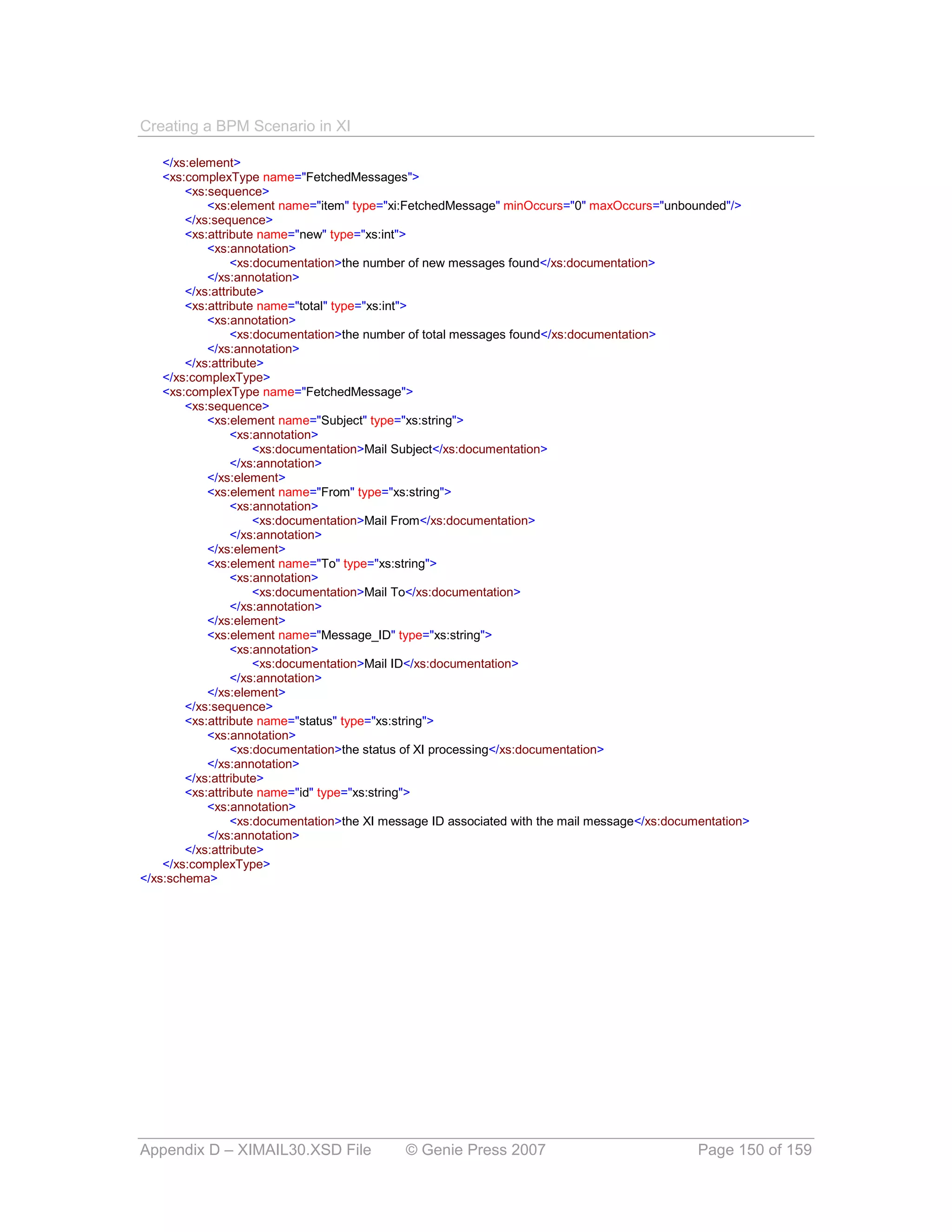 Creating a BPM Scenario in XI

    </xs:element>
    <xs:complexType name="FetchedMessages">
        <xs:sequence>
            <xs:element name="item" type="xi:FetchedMessage" minOccurs="0" maxOccurs="unbounded"/>
        </xs:sequence>
        <xs:attribute name="new" type="xs:int">
            <xs:annotation>
                 <xs:documentation>the number of new messages found</xs:documentation>
            </xs:annotation>
        </xs:attribute>
        <xs:attribute name="total" type="xs:int">
            <xs:annotation>
                 <xs:documentation>the number of total messages found</xs:documentation>
            </xs:annotation>
        </xs:attribute>
    </xs:complexType>
    <xs:complexType name="FetchedMessage">
        <xs:sequence>
            <xs:element name="Subject" type="xs:string">
                 <xs:annotation>
                     <xs:documentation>Mail Subject</xs:documentation>
                 </xs:annotation>
            </xs:element>
            <xs:element name="From" type="xs:string">
                 <xs:annotation>
                     <xs:documentation>Mail From</xs:documentation>
                 </xs:annotation>
            </xs:element>
            <xs:element name="To" type="xs:string">
                 <xs:annotation>
                     <xs:documentation>Mail To</xs:documentation>
                 </xs:annotation>
            </xs:element>
            <xs:element name="Message_ID" type="xs:string">
                 <xs:annotation>
                     <xs:documentation>Mail ID</xs:documentation>
                 </xs:annotation>
            </xs:element>
        </xs:sequence>
        <xs:attribute name="status" type="xs:string">
            <xs:annotation>
                 <xs:documentation>the status of XI processing</xs:documentation>
            </xs:annotation>
        </xs:attribute>
        <xs:attribute name="id" type="xs:string">
            <xs:annotation>
                 <xs:documentation>the XI message ID associated with the mail message</xs:documentation>
            </xs:annotation>
        </xs:attribute>
    </xs:complexType>
</xs:schema>




Appendix D – XIMAIL30.XSD File               © Genie Press 2007                                Page 150 of 159
 