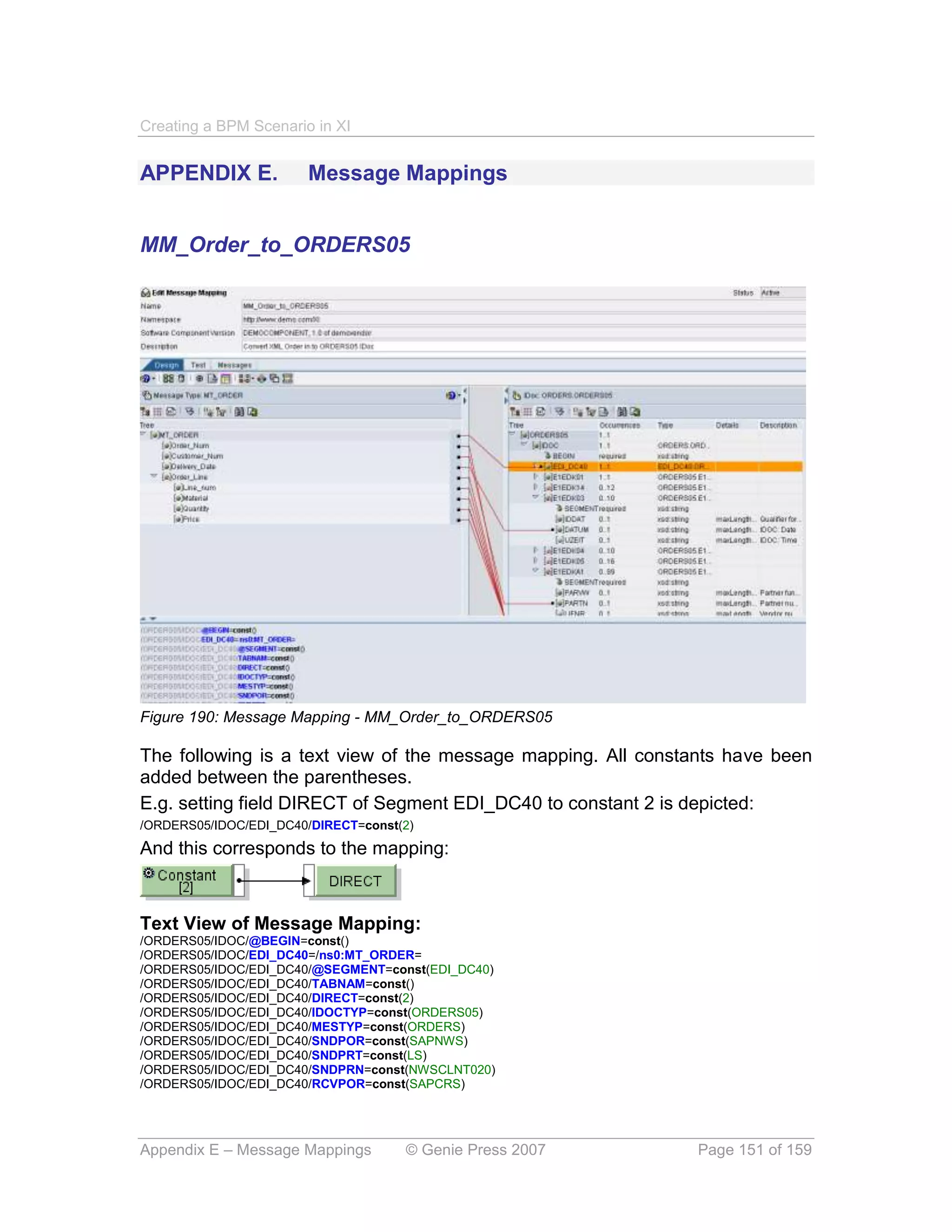 Creating a BPM Scenario in XI


APPENDIX E.            Message Mappings


MM_Order_to_ORDERS05




Figure 190: Message Mapping - MM_Order_to_ORDERS05

The following is a text view of the message mapping. All constants have been
added between the parentheses.
E.g. setting field DIRECT of Segment EDI_DC40 to constant 2 is depicted:
/ORDERS05/IDOC/EDI_DC40/DIRECT=const(2)
And this corresponds to the mapping:



Text View of Message Mapping:
/ORDERS05/IDOC/@BEGIN=const()
/ORDERS05/IDOC/EDI_DC40=/ns0:MT_ORDER=
/ORDERS05/IDOC/EDI_DC40/@SEGMENT=const(EDI_DC40)
/ORDERS05/IDOC/EDI_DC40/TABNAM=const()
/ORDERS05/IDOC/EDI_DC40/DIRECT=const(2)
/ORDERS05/IDOC/EDI_DC40/IDOCTYP=const(ORDERS05)
/ORDERS05/IDOC/EDI_DC40/MESTYP=const(ORDERS)
/ORDERS05/IDOC/EDI_DC40/SNDPOR=const(SAPNWS)
/ORDERS05/IDOC/EDI_DC40/SNDPRT=const(LS)
/ORDERS05/IDOC/EDI_DC40/SNDPRN=const(NWSCLNT020)
/ORDERS05/IDOC/EDI_DC40/RCVPOR=const(SAPCRS)




Appendix E – Message Mappings        © Genie Press 2007        Page 151 of 159
 