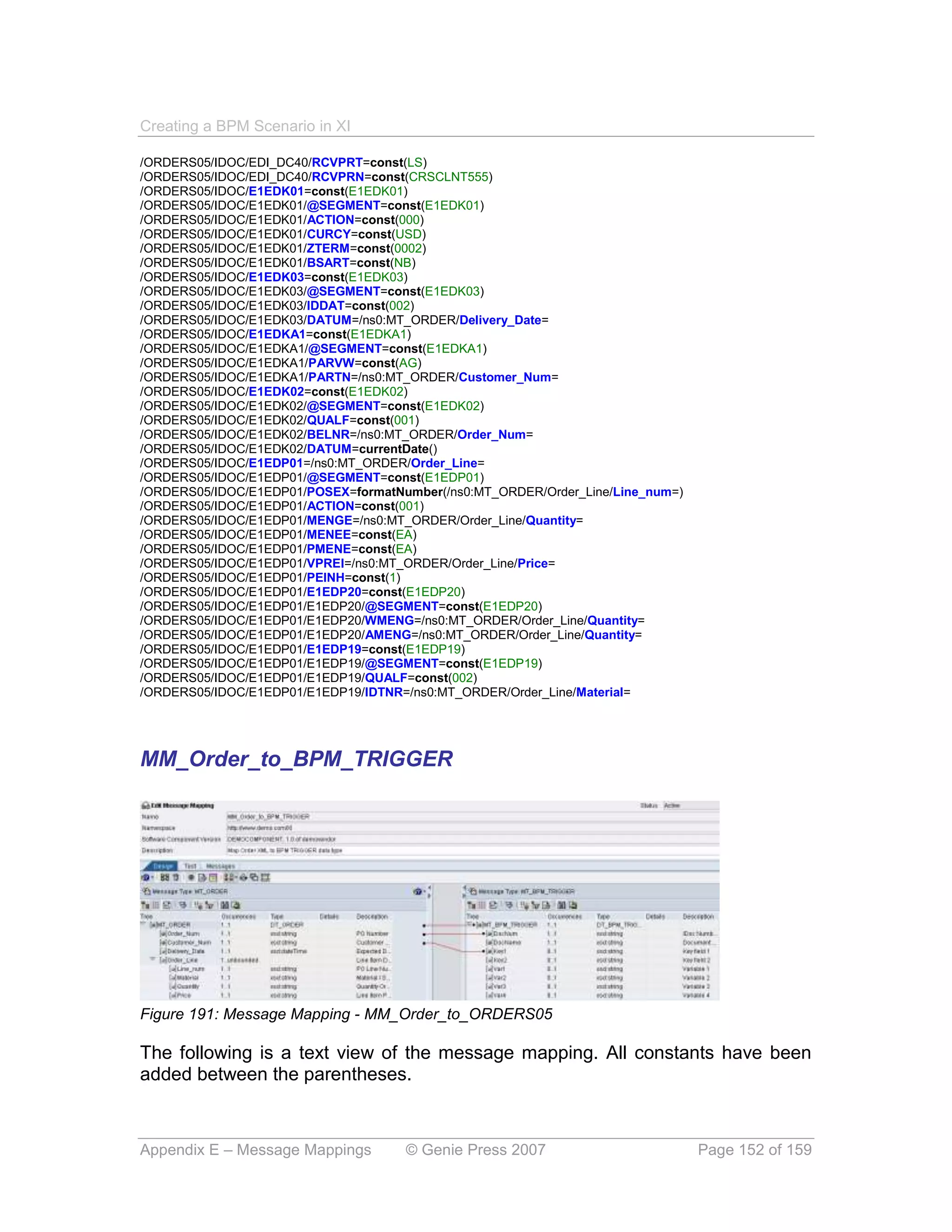 Creating a BPM Scenario in XI

/ORDERS05/IDOC/EDI_DC40/RCVPRT=const(LS)
/ORDERS05/IDOC/EDI_DC40/RCVPRN=const(CRSCLNT555)
/ORDERS05/IDOC/E1EDK01=const(E1EDK01)
/ORDERS05/IDOC/E1EDK01/@SEGMENT=const(E1EDK01)
/ORDERS05/IDOC/E1EDK01/ACTION=const(000)
/ORDERS05/IDOC/E1EDK01/CURCY=const(USD)
/ORDERS05/IDOC/E1EDK01/ZTERM=const(0002)
/ORDERS05/IDOC/E1EDK01/BSART=const(NB)
/ORDERS05/IDOC/E1EDK03=const(E1EDK03)
/ORDERS05/IDOC/E1EDK03/@SEGMENT=const(E1EDK03)
/ORDERS05/IDOC/E1EDK03/IDDAT=const(002)
/ORDERS05/IDOC/E1EDK03/DATUM=/ns0:MT_ORDER/Delivery_Date=
/ORDERS05/IDOC/E1EDKA1=const(E1EDKA1)
/ORDERS05/IDOC/E1EDKA1/@SEGMENT=const(E1EDKA1)
/ORDERS05/IDOC/E1EDKA1/PARVW=const(AG)
/ORDERS05/IDOC/E1EDKA1/PARTN=/ns0:MT_ORDER/Customer_Num=
/ORDERS05/IDOC/E1EDK02=const(E1EDK02)
/ORDERS05/IDOC/E1EDK02/@SEGMENT=const(E1EDK02)
/ORDERS05/IDOC/E1EDK02/QUALF=const(001)
/ORDERS05/IDOC/E1EDK02/BELNR=/ns0:MT_ORDER/Order_Num=
/ORDERS05/IDOC/E1EDK02/DATUM=currentDate()
/ORDERS05/IDOC/E1EDP01=/ns0:MT_ORDER/Order_Line=
/ORDERS05/IDOC/E1EDP01/@SEGMENT=const(E1EDP01)
/ORDERS05/IDOC/E1EDP01/POSEX=formatNumber(/ns0:MT_ORDER/Order_Line/Line_num=)
/ORDERS05/IDOC/E1EDP01/ACTION=const(001)
/ORDERS05/IDOC/E1EDP01/MENGE=/ns0:MT_ORDER/Order_Line/Quantity=
/ORDERS05/IDOC/E1EDP01/MENEE=const(EA)
/ORDERS05/IDOC/E1EDP01/PMENE=const(EA)
/ORDERS05/IDOC/E1EDP01/VPREI=/ns0:MT_ORDER/Order_Line/Price=
/ORDERS05/IDOC/E1EDP01/PEINH=const(1)
/ORDERS05/IDOC/E1EDP01/E1EDP20=const(E1EDP20)
/ORDERS05/IDOC/E1EDP01/E1EDP20/@SEGMENT=const(E1EDP20)
/ORDERS05/IDOC/E1EDP01/E1EDP20/WMENG=/ns0:MT_ORDER/Order_Line/Quantity=
/ORDERS05/IDOC/E1EDP01/E1EDP20/AMENG=/ns0:MT_ORDER/Order_Line/Quantity=
/ORDERS05/IDOC/E1EDP01/E1EDP19=const(E1EDP19)
/ORDERS05/IDOC/E1EDP01/E1EDP19/@SEGMENT=const(E1EDP19)
/ORDERS05/IDOC/E1EDP01/E1EDP19/QUALF=const(002)
/ORDERS05/IDOC/E1EDP01/E1EDP19/IDTNR=/ns0:MT_ORDER/Order_Line/Material=




MM_Order_to_BPM_TRIGGER




Figure 191: Message Mapping - MM_Order_to_ORDERS05

The following is a text view of the message mapping. All constants have been
added between the parentheses.



Appendix E – Message Mappings        © Genie Press 2007                         Page 152 of 159
 