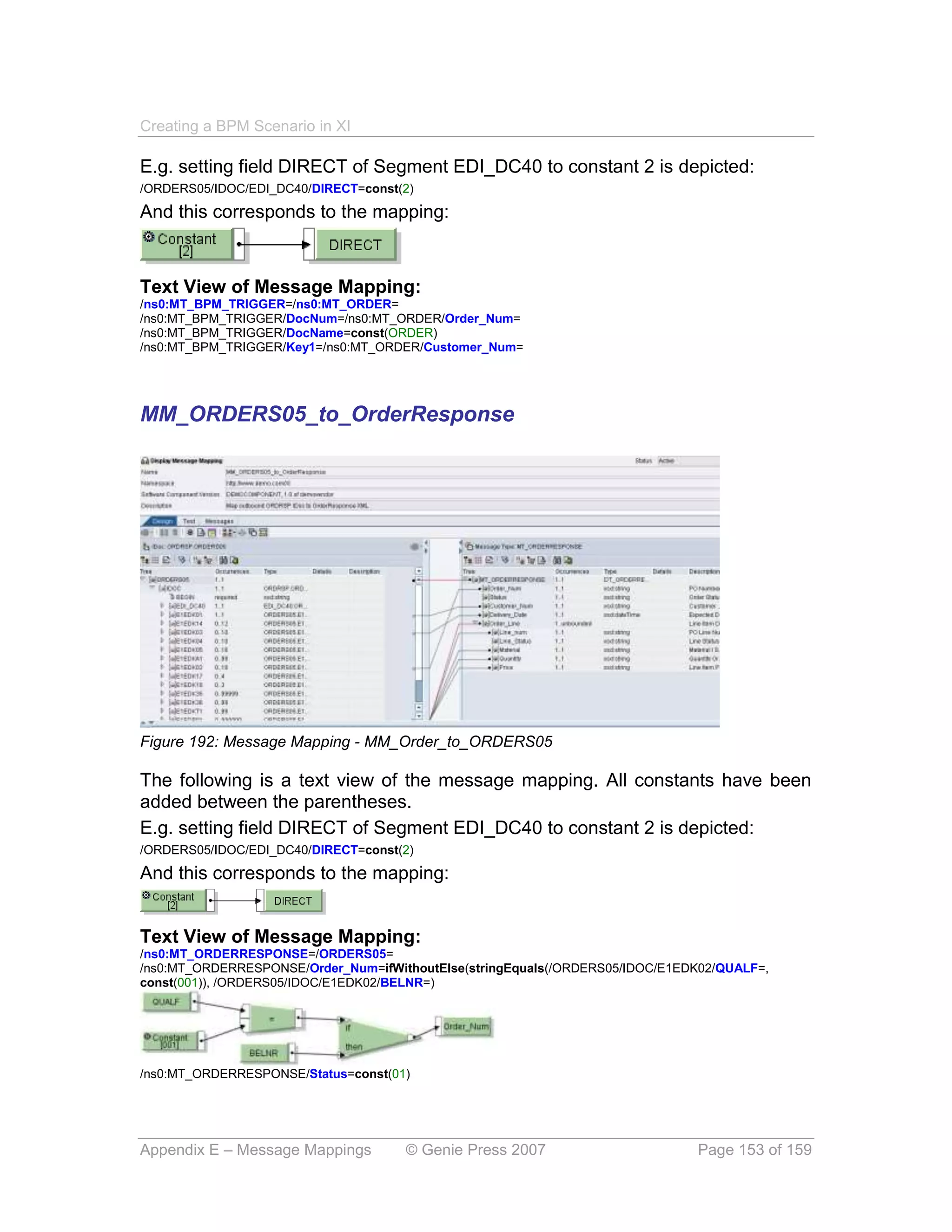 Creating a BPM Scenario in XI

E.g. setting field DIRECT of Segment EDI_DC40 to constant 2 is depicted:
/ORDERS05/IDOC/EDI_DC40/DIRECT=const(2)

And this corresponds to the mapping:



Text View of Message Mapping:
/ns0:MT_BPM_TRIGGER=/ns0:MT_ORDER=
/ns0:MT_BPM_TRIGGER/DocNum=/ns0:MT_ORDER/Order_Num=
/ns0:MT_BPM_TRIGGER/DocName=const(ORDER)
/ns0:MT_BPM_TRIGGER/Key1=/ns0:MT_ORDER/Customer_Num=




MM_ORDERS05_to_OrderResponse




Figure 192: Message Mapping - MM_Order_to_ORDERS05

The following is a text view of the message mapping. All constants have been
added between the parentheses.
E.g. setting field DIRECT of Segment EDI_DC40 to constant 2 is depicted:
/ORDERS05/IDOC/EDI_DC40/DIRECT=const(2)

And this corresponds to the mapping:


Text View of Message Mapping:
/ns0:MT_ORDERRESPONSE=/ORDERS05=
/ns0:MT_ORDERRESPONSE/Order_Num=ifWithoutElse(stringEquals(/ORDERS05/IDOC/E1EDK02/QUALF=,
const(001)), /ORDERS05/IDOC/E1EDK02/BELNR=)




/ns0:MT_ORDERRESPONSE/Status=const(01)




Appendix E – Message Mappings        © Genie Press 2007                       Page 153 of 159
 