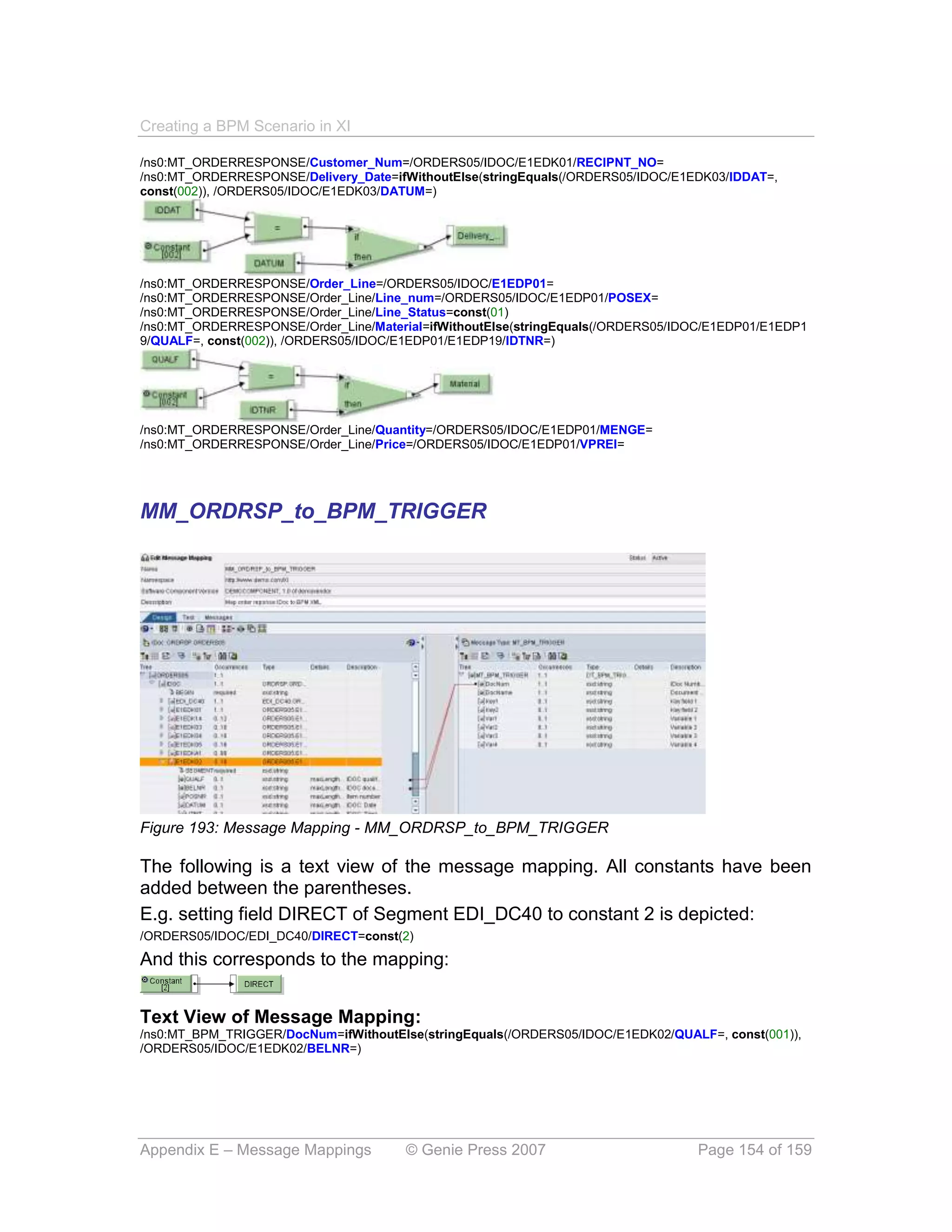 Creating a BPM Scenario in XI

/ns0:MT_ORDERRESPONSE/Customer_Num=/ORDERS05/IDOC/E1EDK01/RECIPNT_NO=
/ns0:MT_ORDERRESPONSE/Delivery_Date=ifWithoutElse(stringEquals(/ORDERS05/IDOC/E1EDK03/IDDAT=,
const(002)), /ORDERS05/IDOC/E1EDK03/DATUM=)




/ns0:MT_ORDERRESPONSE/Order_Line=/ORDERS05/IDOC/E1EDP01=
/ns0:MT_ORDERRESPONSE/Order_Line/Line_num=/ORDERS05/IDOC/E1EDP01/POSEX=
/ns0:MT_ORDERRESPONSE/Order_Line/Line_Status=const(01)
/ns0:MT_ORDERRESPONSE/Order_Line/Material=ifWithoutElse(stringEquals(/ORDERS05/IDOC/E1EDP01/E1EDP1
9/QUALF=, const(002)), /ORDERS05/IDOC/E1EDP01/E1EDP19/IDTNR=)




/ns0:MT_ORDERRESPONSE/Order_Line/Quantity=/ORDERS05/IDOC/E1EDP01/MENGE=
/ns0:MT_ORDERRESPONSE/Order_Line/Price=/ORDERS05/IDOC/E1EDP01/VPREI=




MM_ORDRSP_to_BPM_TRIGGER




Figure 193: Message Mapping - MM_ORDRSP_to_BPM_TRIGGER

The following is a text view of the message mapping. All constants have been
added between the parentheses.
E.g. setting field DIRECT of Segment EDI_DC40 to constant 2 is depicted:
/ORDERS05/IDOC/EDI_DC40/DIRECT=const(2)

And this corresponds to the mapping:


Text View of Message Mapping:
/ns0:MT_BPM_TRIGGER/DocNum=ifWithoutElse(stringEquals(/ORDERS05/IDOC/E1EDK02/QUALF=, const(001)),
/ORDERS05/IDOC/E1EDK02/BELNR=)




Appendix E – Message Mappings          © Genie Press 2007                        Page 154 of 159
 