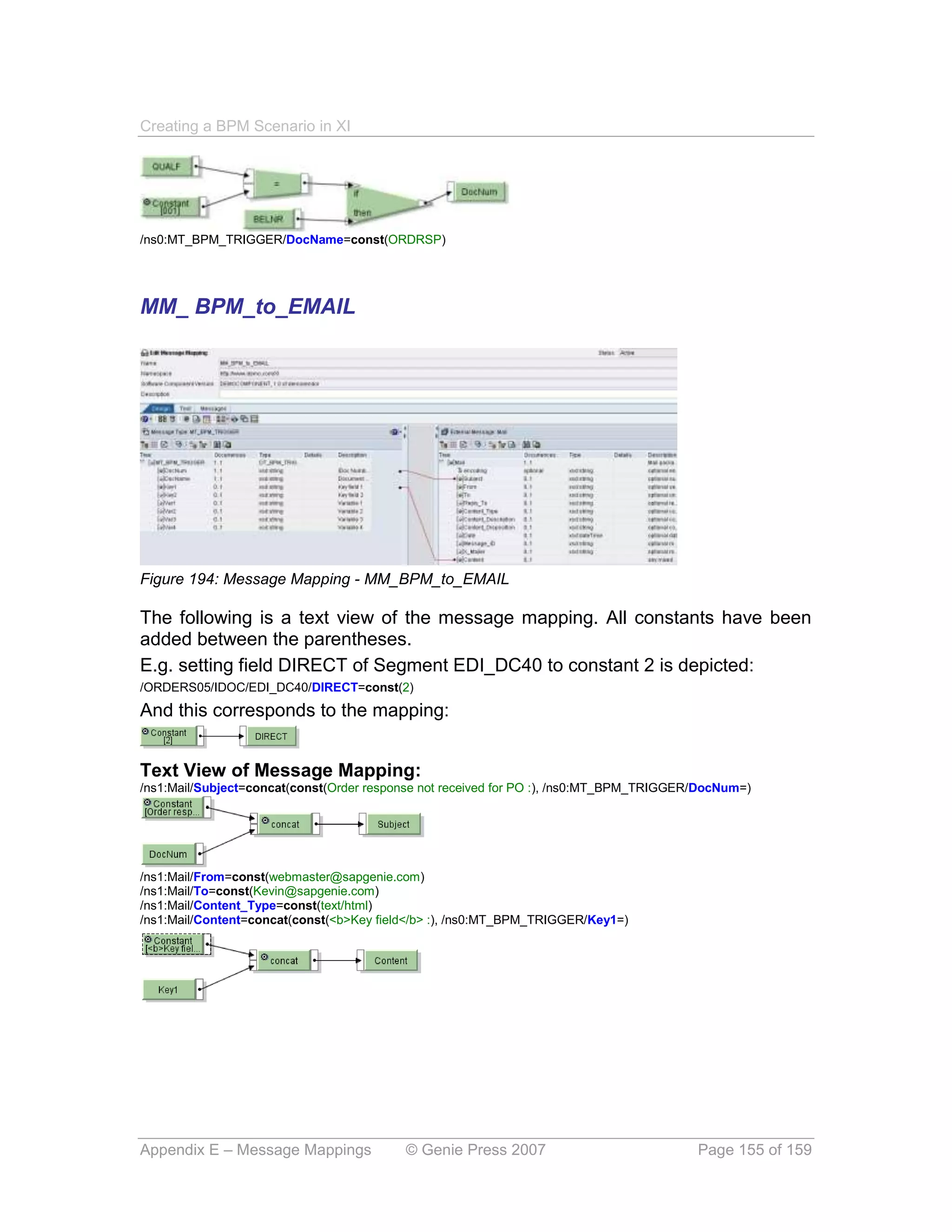 Creating a BPM Scenario in XI




/ns0:MT_BPM_TRIGGER/DocName=const(ORDRSP)




MM_ BPM_to_EMAIL




Figure 194: Message Mapping - MM_BPM_to_EMAIL

The following is a text view of the message mapping. All constants have been
added between the parentheses.
E.g. setting field DIRECT of Segment EDI_DC40 to constant 2 is depicted:
/ORDERS05/IDOC/EDI_DC40/DIRECT=const(2)
And this corresponds to the mapping:


Text View of Message Mapping:
/ns1:Mail/Subject=concat(const(Order response not received for PO :), /ns0:MT_BPM_TRIGGER/DocNum=)




/ns1:Mail/From=const(webmaster@sapgenie.com)
/ns1:Mail/To=const(Kevin@sapgenie.com)
/ns1:Mail/Content_Type=const(text/html)
/ns1:Mail/Content=concat(const(<b>Key field</b> :), /ns0:MT_BPM_TRIGGER/Key1=)




Appendix E – Message Mappings             © Genie Press 2007                             Page 155 of 159
 