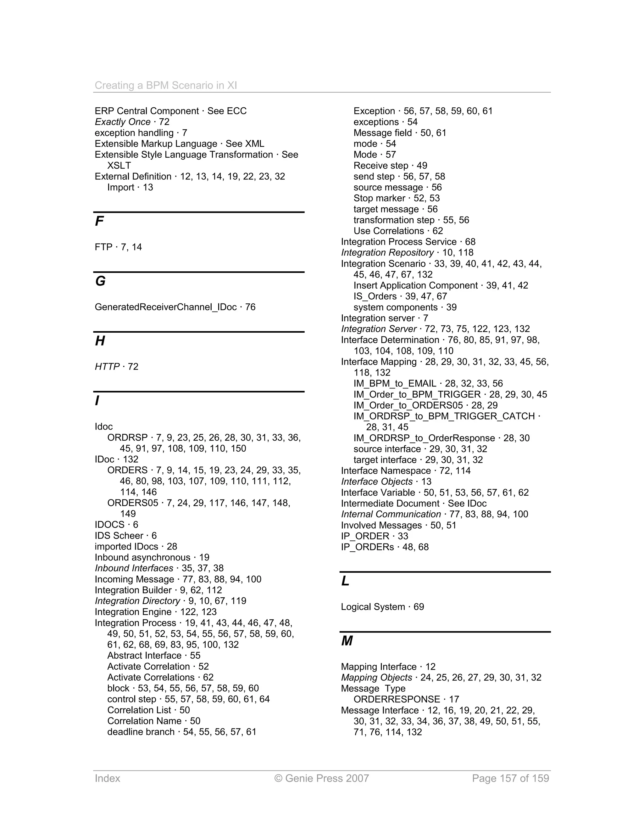 Creating a BPM Scenario in XI

ERP Central Component · See ECC                           Exception · 56, 57, 58, 59, 60, 61
Exactly Once · 72                                         exceptions · 54
exception handling · 7                                    Message field · 50, 61
Extensible Markup Language · See XML                      mode · 54
Extensible Style Language Transformation · See            Mode · 57
   XSLT                                                   Receive step · 49
External Definition · 12, 13, 14, 19, 22, 23, 32          send step · 56, 57, 58
   Import · 13                                            source message · 56
                                                          Stop marker · 52, 53
                                                          target message · 56
F                                                         transformation step · 55, 56
                                                          Use Correlations · 62
                                                       Integration Process Service · 68
FTP · 7, 14
                                                       Integration Repository · 10, 118
                                                       Integration Scenario · 33, 39, 40, 41, 42, 43, 44,
                                                          45, 46, 47, 67, 132
G                                                         Insert Application Component · 39, 41, 42
                                                          IS_Orders · 39, 47, 67
GeneratedReceiverChannel_IDoc · 76                        system components · 39
                                                       Integration server · 7
                                                       Integration Server · 72, 73, 75, 122, 123, 132
H                                                      Interface Determination · 76, 80, 85, 91, 97, 98,
                                                          103, 104, 108, 109, 110
                                                       Interface Mapping · 28, 29, 30, 31, 32, 33, 45, 56,
HTTP · 72
                                                          118, 132
                                                          IM_BPM_to_EMAIL · 28, 32, 33, 56
                                                          IM_Order_to_BPM_TRIGGER · 28, 29, 30, 45
I                                                         IM_Order_to_ORDERS05 · 28, 29
                                                          IM_ORDRSP_to_BPM_TRIGGER_CATCH ·
Idoc                                                          28, 31, 45
   ORDRSP · 7, 9, 23, 25, 26, 28, 30, 31, 33, 36,         IM_ORDRSP_to_OrderResponse · 28, 30
      45, 91, 97, 108, 109, 110, 150                      source interface · 29, 30, 31, 32
IDoc · 132                                                target interface · 29, 30, 31, 32
   ORDERS · 7, 9, 14, 15, 19, 23, 24, 29, 33, 35,      Interface Namespace · 72, 114
      46, 80, 98, 103, 107, 109, 110, 111, 112,        Interface Objects · 13
      114, 146                                         Interface Variable · 50, 51, 53, 56, 57, 61, 62
   ORDERS05 · 7, 24, 29, 117, 146, 147, 148,           Intermediate Document · See IDoc
      149                                              Internal Communication · 77, 83, 88, 94, 100
IDOCS · 6                                              Involved Messages · 50, 51
IDS Scheer · 6                                         IP_ORDER · 33
imported IDocs · 28                                    IP_ORDERs · 48, 68
Inbound asynchronous · 19
Inbound Interfaces · 35, 37, 38
Incoming Message · 77, 83, 88, 94, 100                 L
Integration Builder · 9, 62, 112
Integration Directory · 9, 10, 67, 119
                                                       Logical System · 69
Integration Engine · 122, 123
Integration Process · 19, 41, 43, 44, 46, 47, 48,
   49, 50, 51, 52, 53, 54, 55, 56, 57, 58, 59, 60,
   61, 62, 68, 69, 83, 95, 100, 132                    M
   Abstract Interface · 55
   Activate Correlation · 52                           Mapping Interface · 12
   Activate Correlations · 62                          Mapping Objects · 24, 25, 26, 27, 29, 30, 31, 32
   block · 53, 54, 55, 56, 57, 58, 59, 60              Message Type
   control step · 55, 57, 58, 59, 60, 61, 64             ORDERRESPONSE · 17
   Correlation List · 50                               Message Interface · 12, 16, 19, 20, 21, 22, 29,
   Correlation Name · 50                                 30, 31, 32, 33, 34, 36, 37, 38, 49, 50, 51, 55,
   deadline branch · 54, 55, 56, 57, 61                  71, 76, 114, 132



Index                                      © Genie Press 2007                          Page 157 of 159
 