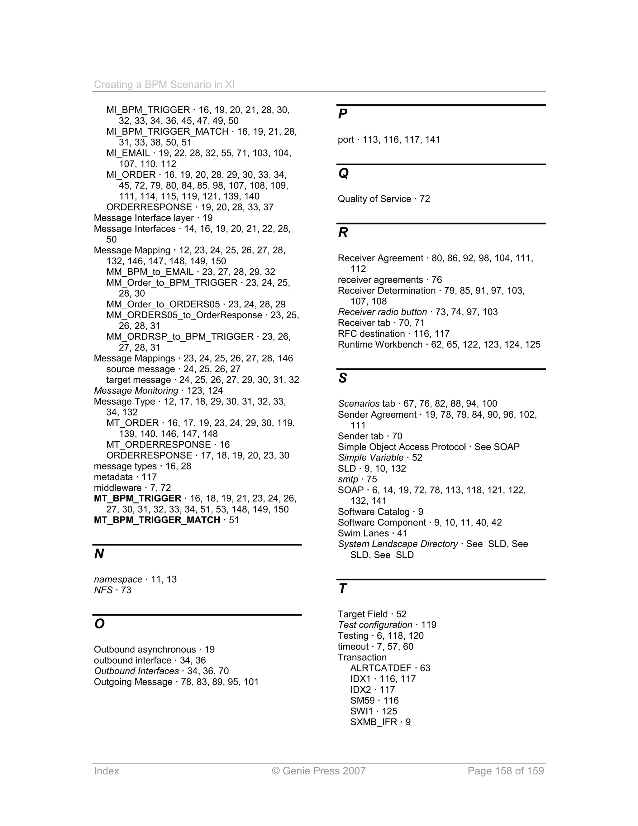 Creating a BPM Scenario in XI

  MI_BPM_TRIGGER · 16, 19, 20, 21, 28, 30,
     32, 33, 34, 36, 45, 47, 49, 50
                                                      P
  MI_BPM_TRIGGER_MATCH · 16, 19, 21, 28,
     31, 33, 38, 50, 51                               port · 113, 116, 117, 141
  MI_EMAIL · 19, 22, 28, 32, 55, 71, 103, 104,
     107, 110, 112
  MI_ORDER · 16, 19, 20, 28, 29, 30, 33, 34,          Q
     45, 72, 79, 80, 84, 85, 98, 107, 108, 109,
     111, 114, 115, 119, 121, 139, 140                Quality of Service · 72
  ORDERRESPONSE · 19, 20, 28, 33, 37
Message Interface layer · 19
Message Interfaces · 14, 16, 19, 20, 21, 22, 28,
  50
                                                      R
Message Mapping · 12, 23, 24, 25, 26, 27, 28,
  132, 146, 147, 148, 149, 150                        Receiver Agreement · 80, 86, 92, 98, 104, 111,
  MM_BPM_to_EMAIL · 23, 27, 28, 29, 32                   112
  MM_Order_to_BPM_TRIGGER · 23, 24, 25,               receiver agreements · 76
     28, 30                                           Receiver Determination · 79, 85, 91, 97, 103,
  MM_Order_to_ORDERS05 · 23, 24, 28, 29                  107, 108
  MM_ORDERS05_to_OrderResponse · 23, 25,              Receiver radio button · 73, 74, 97, 103
     26, 28, 31                                       Receiver tab · 70, 71
  MM_ORDRSP_to_BPM_TRIGGER · 23, 26,                  RFC destination · 116, 117
     27, 28, 31                                       Runtime Workbench · 62, 65, 122, 123, 124, 125
Message Mappings · 23, 24, 25, 26, 27, 28, 146
  source message · 24, 25, 26, 27
  target message · 24, 25, 26, 27, 29, 30, 31, 32     S
Message Monitoring · 123, 124
Message Type · 12, 17, 18, 29, 30, 31, 32, 33,        Scenarios tab · 67, 76, 82, 88, 94, 100
  34, 132                                             Sender Agreement · 19, 78, 79, 84, 90, 96, 102,
  MT_ORDER · 16, 17, 19, 23, 24, 29, 30, 119,            111
     139, 140, 146, 147, 148                          Sender tab · 70
  MT_ORDERRESPONSE · 16                               Simple Object Access Protocol · See SOAP
  ORDERRESPONSE · 17, 18, 19, 20, 23, 30              Simple Variable · 52
message types · 16, 28                                SLD · 9, 10, 132
metadata · 117                                        smtp · 75
middleware · 7, 72                                    SOAP · 6, 14, 19, 72, 78, 113, 118, 121, 122,
MT_BPM_TRIGGER · 16, 18, 19, 21, 23, 24, 26,             132, 141
  27, 30, 31, 32, 33, 34, 51, 53, 148, 149, 150       Software Catalog · 9
MT_BPM_TRIGGER_MATCH · 51                             Software Component · 9, 10, 11, 40, 42
                                                      Swim Lanes · 41
                                                      System Landscape Directory · See SLD, See
N                                                        SLD, See SLD

namespace · 11, 13
NFS · 73                                              T
                                                      Target Field · 52
O                                                     Test configuration · 119
                                                      Testing · 6, 118, 120
Outbound asynchronous · 19                            timeout · 7, 57, 60
outbound interface · 34, 36                           Transaction
Outbound Interfaces · 34, 36, 70                         ALRTCATDEF · 63
Outgoing Message · 78, 83, 89, 95, 101                   IDX1 · 116, 117
                                                         IDX2 · 117
                                                         SM59 · 116
                                                         SWI1 · 125
                                                         SXMB_IFR · 9




Index                                     © Genie Press 2007                        Page 158 of 159
 