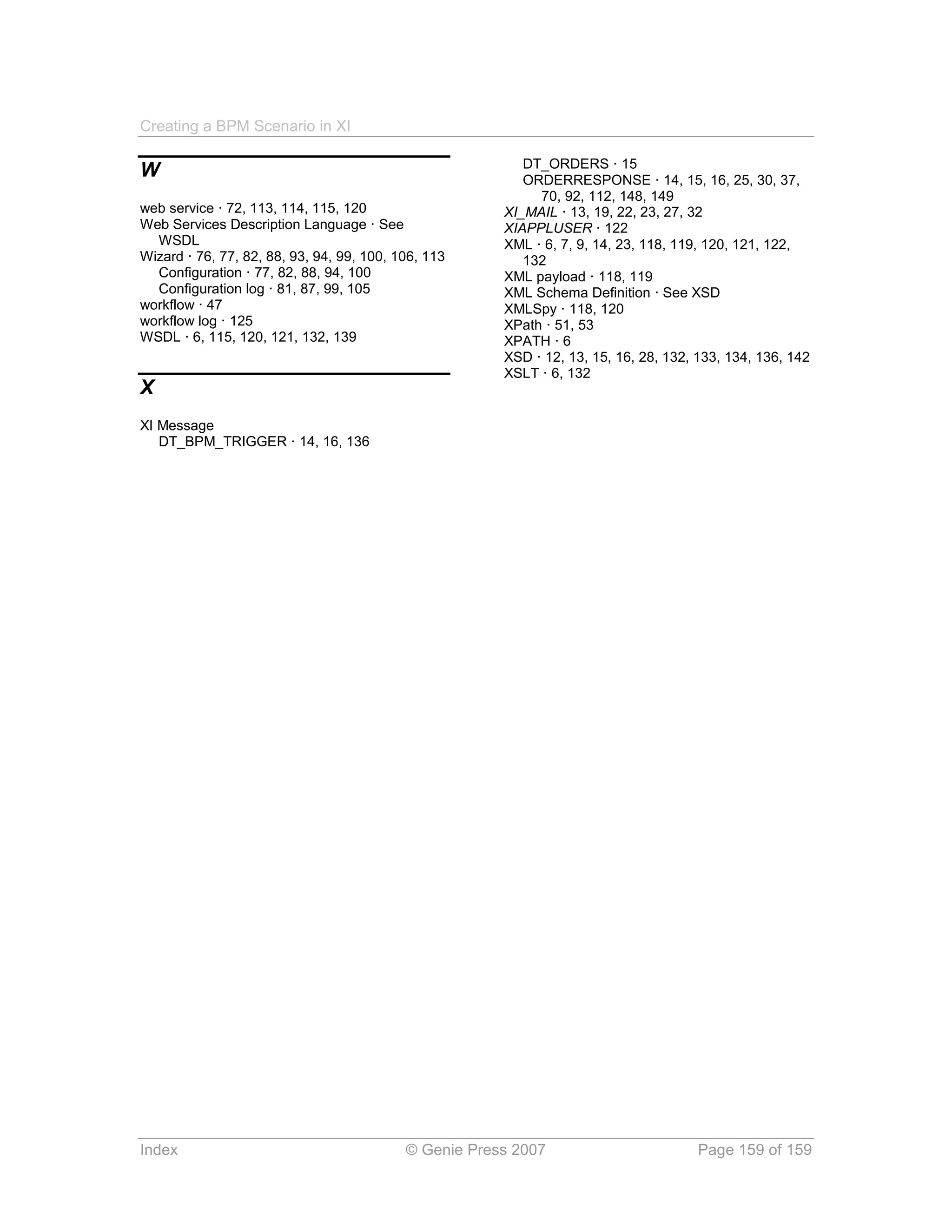 Creating a BPM Scenario in XI

                                                          DT_ORDERS · 15
W                                                         ORDERRESPONSE · 14, 15, 16, 25, 30, 37,
                                                            70, 92, 112, 148, 149
web service · 72, 113, 114, 115, 120                   XI_MAIL · 13, 19, 22, 23, 27, 32
Web Services Description Language · See                XIAPPLUSER · 122
  WSDL                                                 XML · 6, 7, 9, 14, 23, 118, 119, 120, 121, 122,
Wizard · 76, 77, 82, 88, 93, 94, 99, 100, 106, 113        132
  Configuration · 77, 82, 88, 94, 100                  XML payload · 118, 119
  Configuration log · 81, 87, 99, 105                  XML Schema Definition · See XSD
workflow · 47                                          XMLSpy · 118, 120
workflow log · 125                                     XPath · 51, 53
WSDL · 6, 115, 120, 121, 132, 139                      XPATH · 6
                                                       XSD · 12, 13, 15, 16, 28, 132, 133, 134, 136, 142
                                                       XSLT · 6, 132
X
XI Message
   DT_BPM_TRIGGER · 14, 16, 136




Index                                      © Genie Press 2007                         Page 159 of 159
 