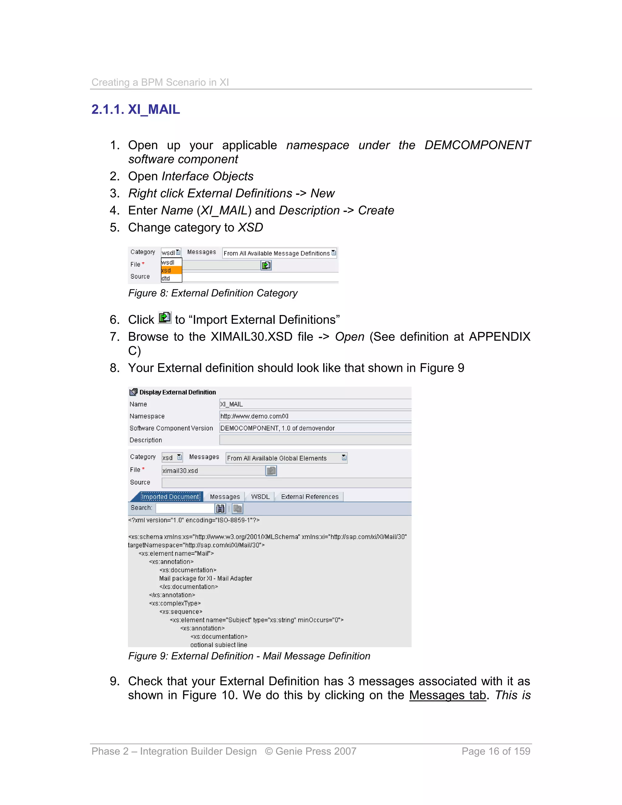 Creating a BPM Scenario in XI

2.1.1. XI_MAIL

   1. Open up your applicable namespace under the DEMCOMPONENT
      software component
   2. Open Interface Objects
   3. Right click External Definitions -> New
   4. Enter Name (XI_MAIL) and Description -> Create
   5. Change category to XSD




       Figure 8: External Definition Category

   6. Click   to “Import External Definitions”
   7. Browse to the XIMAIL30.XSD file -> Open (See definition at APPENDIX
      C)
   8. Your External definition should look like that shown in Figure 9




       Figure 9: External Definition - Mail Message Definition

   9. Check that your External Definition has 3 messages associated with it as
      shown in Figure 10. We do this by clicking on the Messages tab. This is



Phase 2 – Integration Builder Design © Genie Press 2007          Page 16 of 159
 