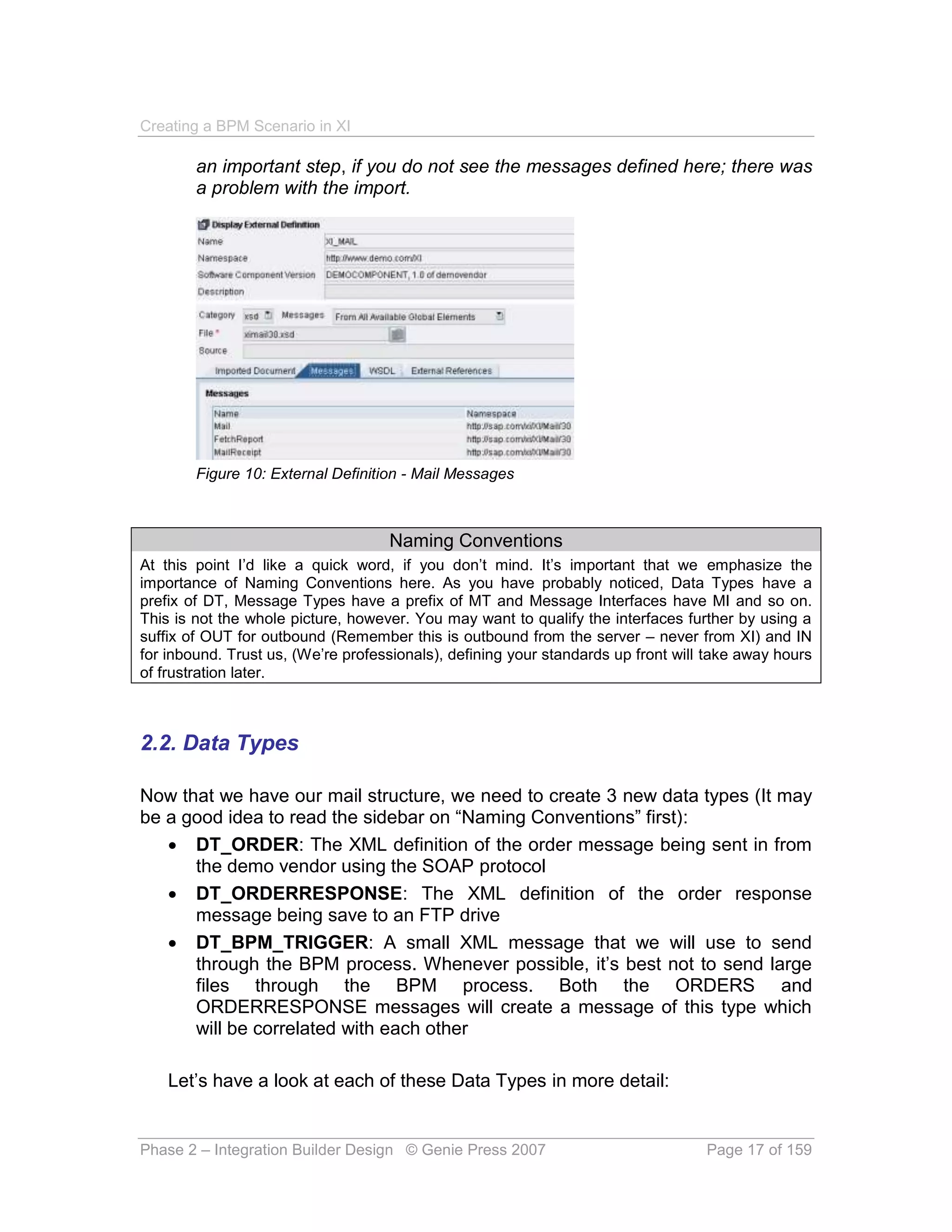 Creating a BPM Scenario in XI

        an important step, if you do not see the messages defined here; there was
        a problem with the import.




        Figure 10: External Definition - Mail Messages



                                    Naming Conventions
At this point I’d like a quick word, if you don’t mind. It’s important that we emphasize the
importance of Naming Conventions here. As you have probably noticed, Data Types have a
prefix of DT, Message Types have a prefix of MT and Message Interfaces have MI and so on.
This is not the whole picture, however. You may want to qualify the interfaces further by using a
suffix of OUT for outbound (Remember this is outbound from the server – never from XI) and IN
for inbound. Trust us, (We’re professionals), defining your standards up front will take away hours
of frustration later.



2.2. Data Types

Now that we have our mail structure, we need to create 3 new data types (It may
be a good idea to read the sidebar on “Naming Conventions” first):
    DT_ORDER: The XML definition of the order message being sent in from
      the demo vendor using the SOAP protocol
    DT_ORDERRESPONSE: The XML definition of the order response
      message being save to an FTP drive
    DT_BPM_TRIGGER: A small XML message that we will use to send
      through the BPM process. Whenever possible, it’s best not to send large
      files through the BPM process. Both the ORDERS and
      ORDERRESPONSE messages will create a message of this type which
      will be correlated with each other

    Let’s have a look at each of these Data Types in more detail:


Phase 2 – Integration Builder Design © Genie Press 2007                            Page 17 of 159
 