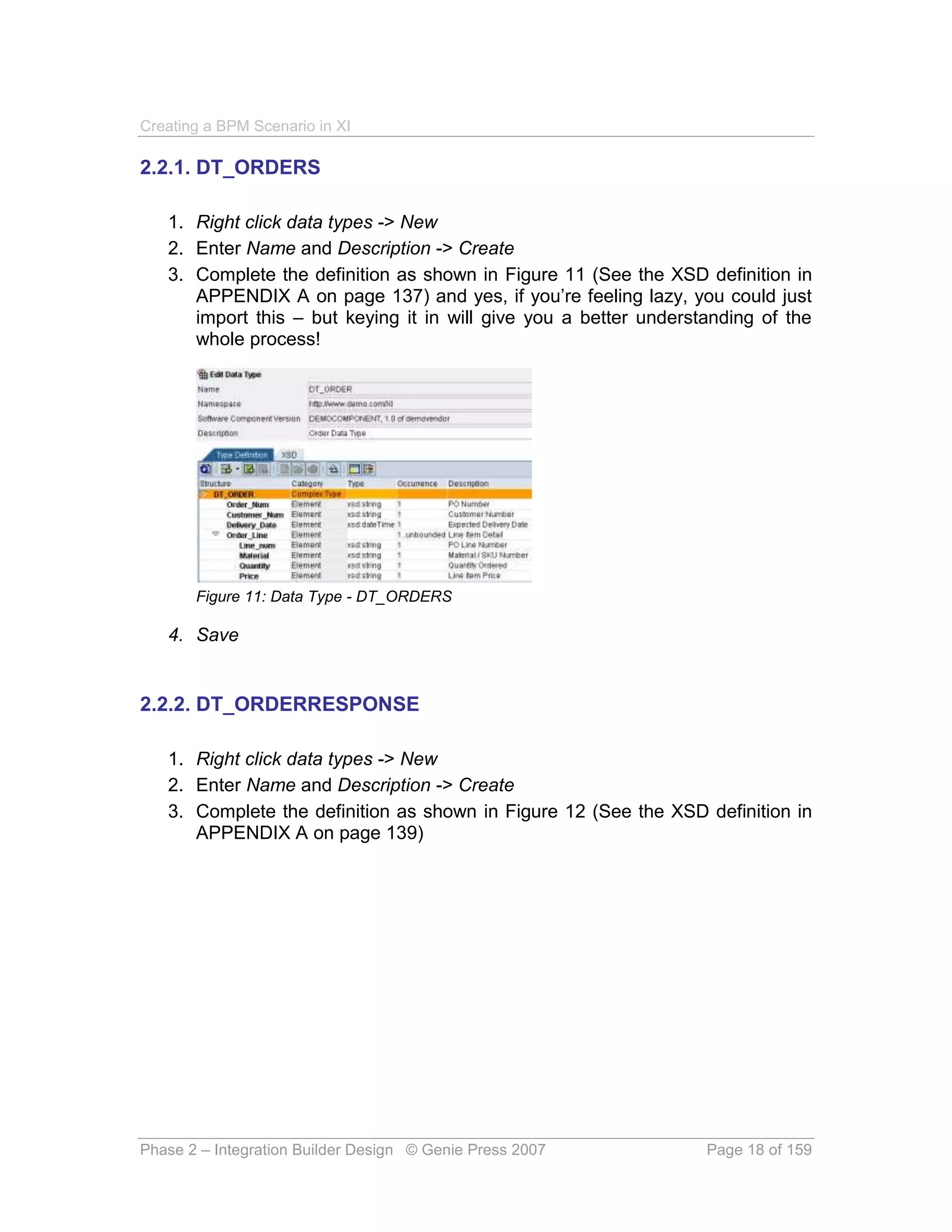 Creating a BPM Scenario in XI

2.2.1. DT_ORDERS

   1. Right click data types -> New
   2. Enter Name and Description -> Create
   3. Complete the definition as shown in Figure 11 (See the XSD definition in
      APPENDIX A on page 137) and yes, if you’re feeling lazy, you could just
      import this – but keying it in will give you a better understanding of the
      whole process!




       Figure 11: Data Type - DT_ORDERS

   4. Save


2.2.2. DT_ORDERRESPONSE

   1. Right click data types -> New
   2. Enter Name and Description -> Create
   3. Complete the definition as shown in Figure 12 (See the XSD definition in
      APPENDIX A on page 139)




Phase 2 – Integration Builder Design © Genie Press 2007            Page 18 of 159
 