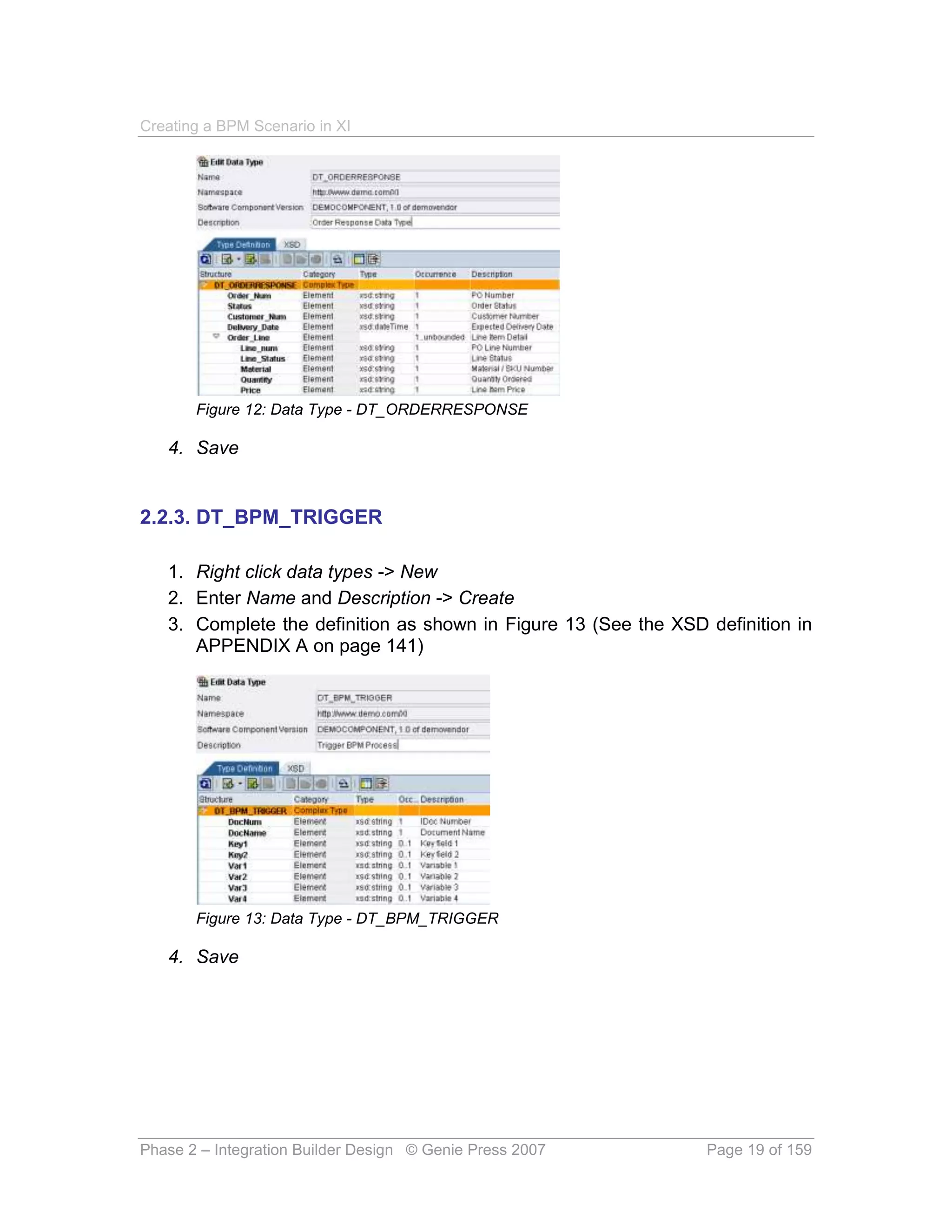 Creating a BPM Scenario in XI




       Figure 12: Data Type - DT_ORDERRESPONSE

   4. Save


2.2.3. DT_BPM_TRIGGER

   1. Right click data types -> New
   2. Enter Name and Description -> Create
   3. Complete the definition as shown in Figure 13 (See the XSD definition in
      APPENDIX A on page 141)




       Figure 13: Data Type - DT_BPM_TRIGGER

   4. Save




Phase 2 – Integration Builder Design © Genie Press 2007          Page 19 of 159
 