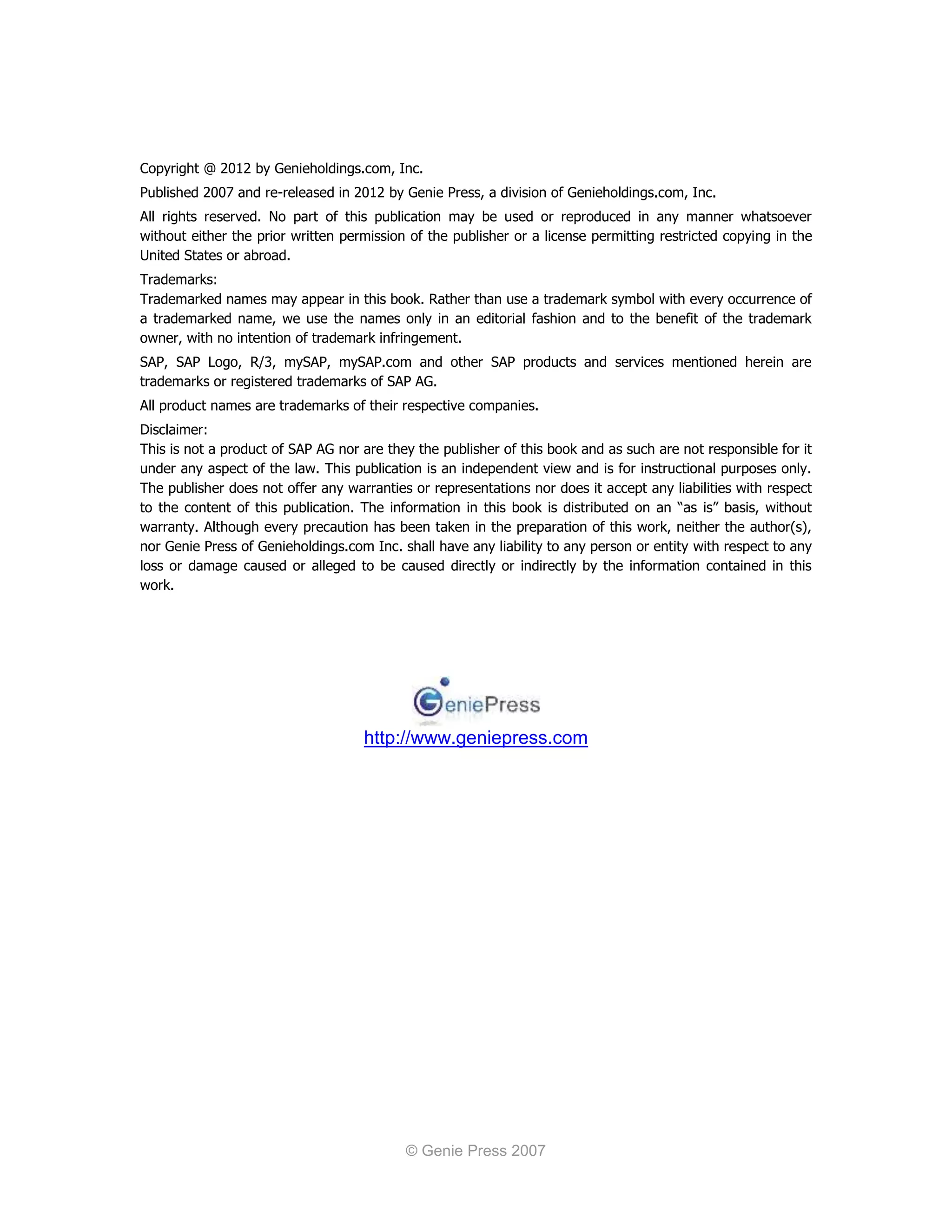 Copyright @ 2012 by Genieholdings.com, Inc.
Published 2007 and re-released in 2012 by Genie Press, a division of Genieholdings.com, Inc.
All rights reserved. No part of this publication may be used or reproduced in any manner whatsoever
without either the prior written permission of the publisher or a license permitting restricted copying in the
United States or abroad.
Trademarks:
Trademarked names may appear in this book. Rather than use a trademark symbol with every occurrence of
a trademarked name, we use the names only in an editorial fashion and to the benefit of the trademark
owner, with no intention of trademark infringement.
SAP, SAP Logo, R/3, mySAP, mySAP.com and other SAP products and services mentioned herein are
trademarks or registered trademarks of SAP AG.
All product names are trademarks of their respective companies.
Disclaimer:
This is not a product of SAP AG nor are they the publisher of this book and as such are not responsible for it
under any aspect of the law. This publication is an independent view and is for instructional purposes only.
The publisher does not offer any warranties or representations nor does it accept any liabilities with respect
to the content of this publication. The information in this book is distributed on an “as is” basis, without
warranty. Although every precaution has been taken in the preparation of this work, neither the author(s),
nor Genie Press of Genieholdings.com Inc. shall have any liability to any person or entity with respect to any
loss or damage caused or alleged to be caused directly or indirectly by the information contained in this
work.




                                    http://www.geniepress.com




                                           © Genie Press 2007
 