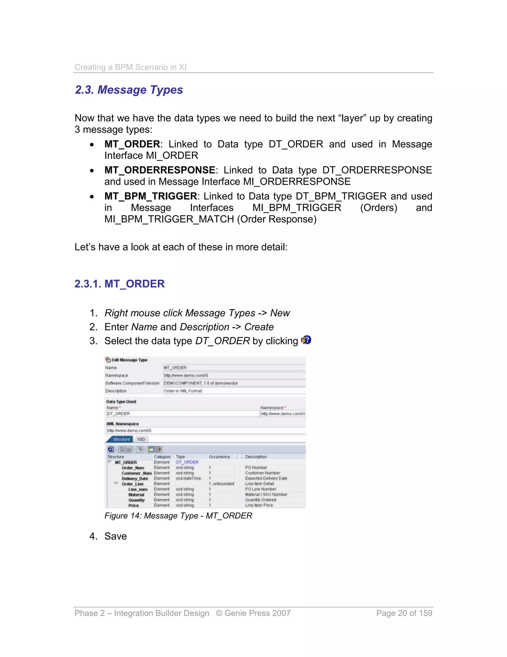 Creating a BPM Scenario in XI

2.3. Message Types

Now that we have the data types we need to build the next “layer” up by creating
3 message types:
    MT_ORDER: Linked to Data type DT_ORDER and used in Message
      Interface MI_ORDER
    MT_ORDERRESPONSE: Linked to Data type DT_ORDERRESPONSE
      and used in Message Interface MI_ORDERRESPONSE
    MT_BPM_TRIGGER: Linked to Data type DT_BPM_TRIGGER and used
      in     Message    Interfaces   MI_BPM_TRIGGER            (Orders)     and
      MI_BPM_TRIGGER_MATCH (Order Response)

Let’s have a look at each of these in more detail:


2.3.1. MT_ORDER

   1. Right mouse click Message Types -> New
   2. Enter Name and Description -> Create
   3. Select the data type DT_ORDER by clicking




       Figure 14: Message Type - MT_ORDER

   4. Save




Phase 2 – Integration Builder Design © Genie Press 2007            Page 20 of 159
 