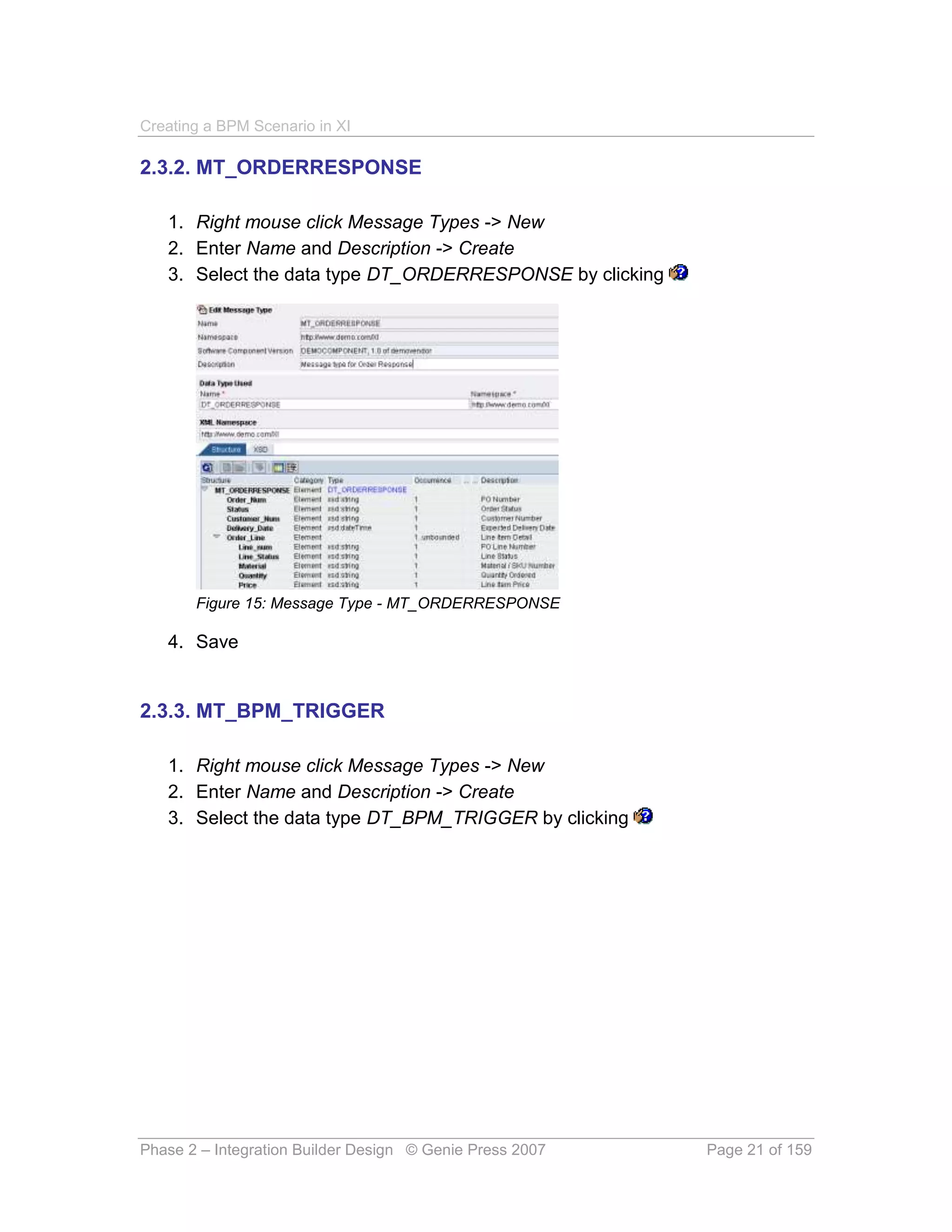 Creating a BPM Scenario in XI

2.3.2. MT_ORDERRESPONSE

   1. Right mouse click Message Types -> New
   2. Enter Name and Description -> Create
   3. Select the data type DT_ORDERRESPONSE by clicking




       Figure 15: Message Type - MT_ORDERRESPONSE

   4. Save


2.3.3. MT_BPM_TRIGGER

   1. Right mouse click Message Types -> New
   2. Enter Name and Description -> Create
   3. Select the data type DT_BPM_TRIGGER by clicking




Phase 2 – Integration Builder Design © Genie Press 2007   Page 21 of 159
 