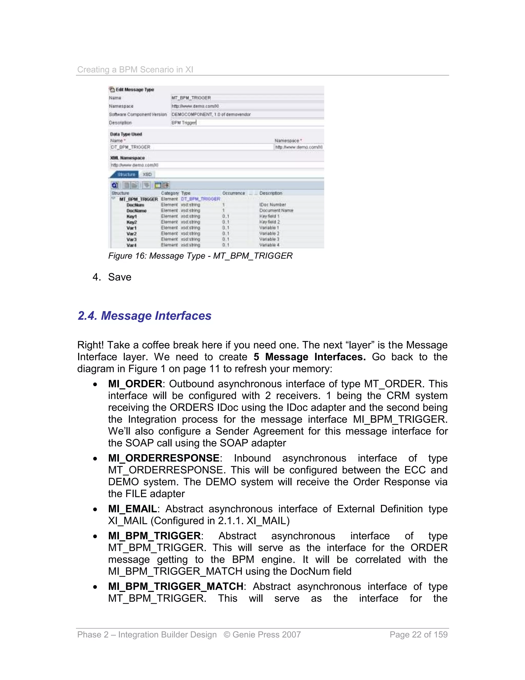 Creating a BPM Scenario in XI




       Figure 16: Message Type - MT_BPM_TRIGGER

   4. Save


2.4. Message Interfaces

Right! Take a coffee break here if you need one. The next “layer” is the Message
Interface layer. We need to create 5 Message Interfaces. Go back to the
diagram in Figure 1 on page 11 to refresh your memory:
     MI_ORDER: Outbound asynchronous interface of type MT_ORDER. This
       interface will be configured with 2 receivers. 1 being the CRM system
       receiving the ORDERS IDoc using the IDoc adapter and the second being
       the Integration process for the message interface MI_BPM_TRIGGER.
       We’ll also configure a Sender Agreement for this message interface for
       the SOAP call using the SOAP adapter
     MI_ORDERRESPONSE: Inbound asynchronous interface of type
       MT_ORDERRESPONSE. This will be configured between the ECC and
       DEMO system. The DEMO system will receive the Order Response via
       the FILE adapter
     MI_EMAIL: Abstract asynchronous interface of External Definition type
       XI_MAIL (Configured in 2.1.1. XI_MAIL)
     MI_BPM_TRIGGER: Abstract asynchronous interface of type
       MT_BPM_TRIGGER. This will serve as the interface for the ORDER
       message getting to the BPM engine. It will be correlated with the
       MI_BPM_TRIGGER_MATCH using the DocNum field
     MI_BPM_TRIGGER_MATCH: Abstract asynchronous interface of type
       MT_BPM_TRIGGER. This will serve as the interface for the


Phase 2 – Integration Builder Design © Genie Press 2007            Page 22 of 159
 