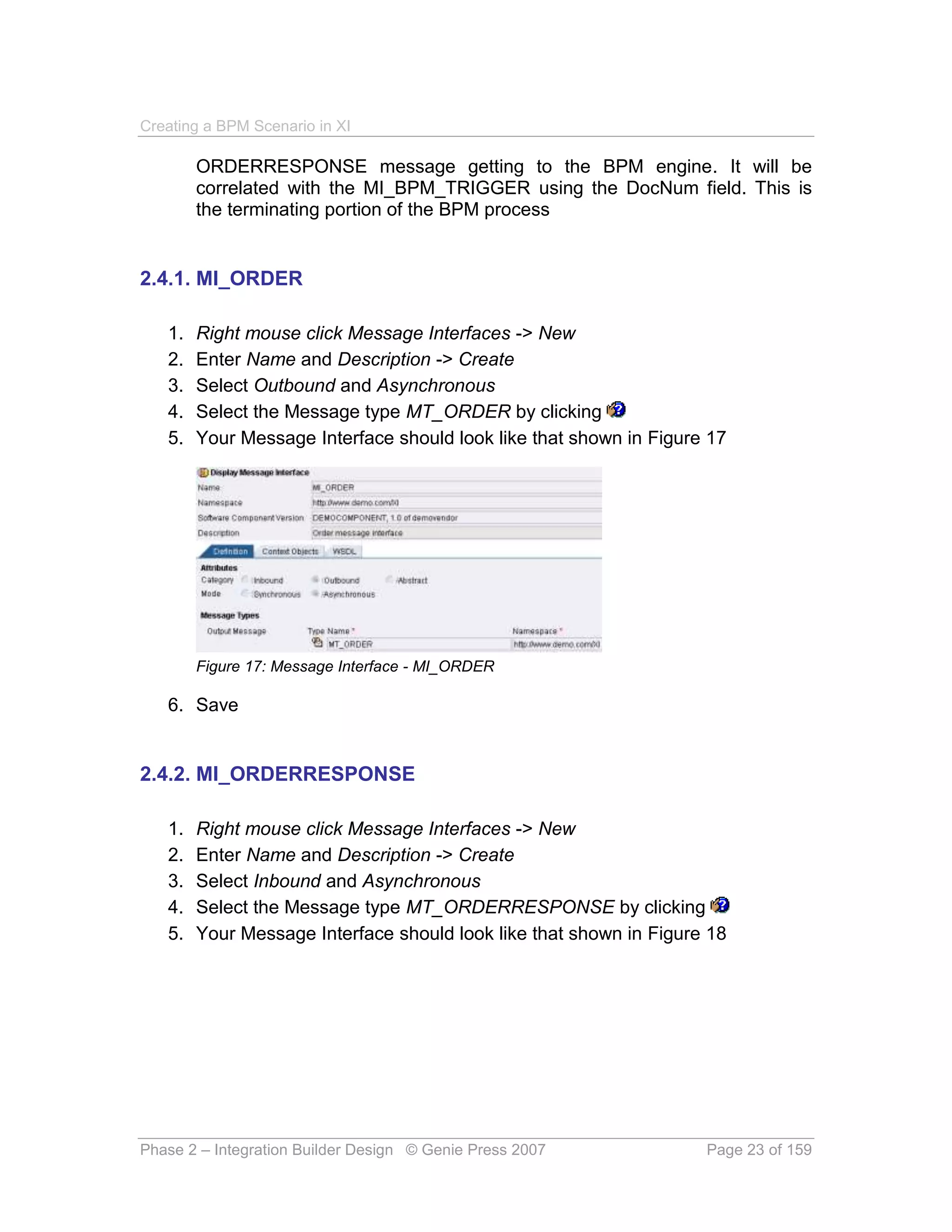Creating a BPM Scenario in XI

        ORDERRESPONSE message getting to the BPM engine. It will be
        correlated with the MI_BPM_TRIGGER using the DocNum field. This is
        the terminating portion of the BPM process


2.4.1. MI_ORDER

   1.   Right mouse click Message Interfaces -> New
   2.   Enter Name and Description -> Create
   3.   Select Outbound and Asynchronous
   4.   Select the Message type MT_ORDER by clicking
   5.   Your Message Interface should look like that shown in Figure 17




        Figure 17: Message Interface - MI_ORDER

   6. Save


2.4.2. MI_ORDERRESPONSE

   1.   Right mouse click Message Interfaces -> New
   2.   Enter Name and Description -> Create
   3.   Select Inbound and Asynchronous
   4.   Select the Message type MT_ORDERRESPONSE by clicking
   5.   Your Message Interface should look like that shown in Figure 18




Phase 2 – Integration Builder Design © Genie Press 2007             Page 23 of 159
 