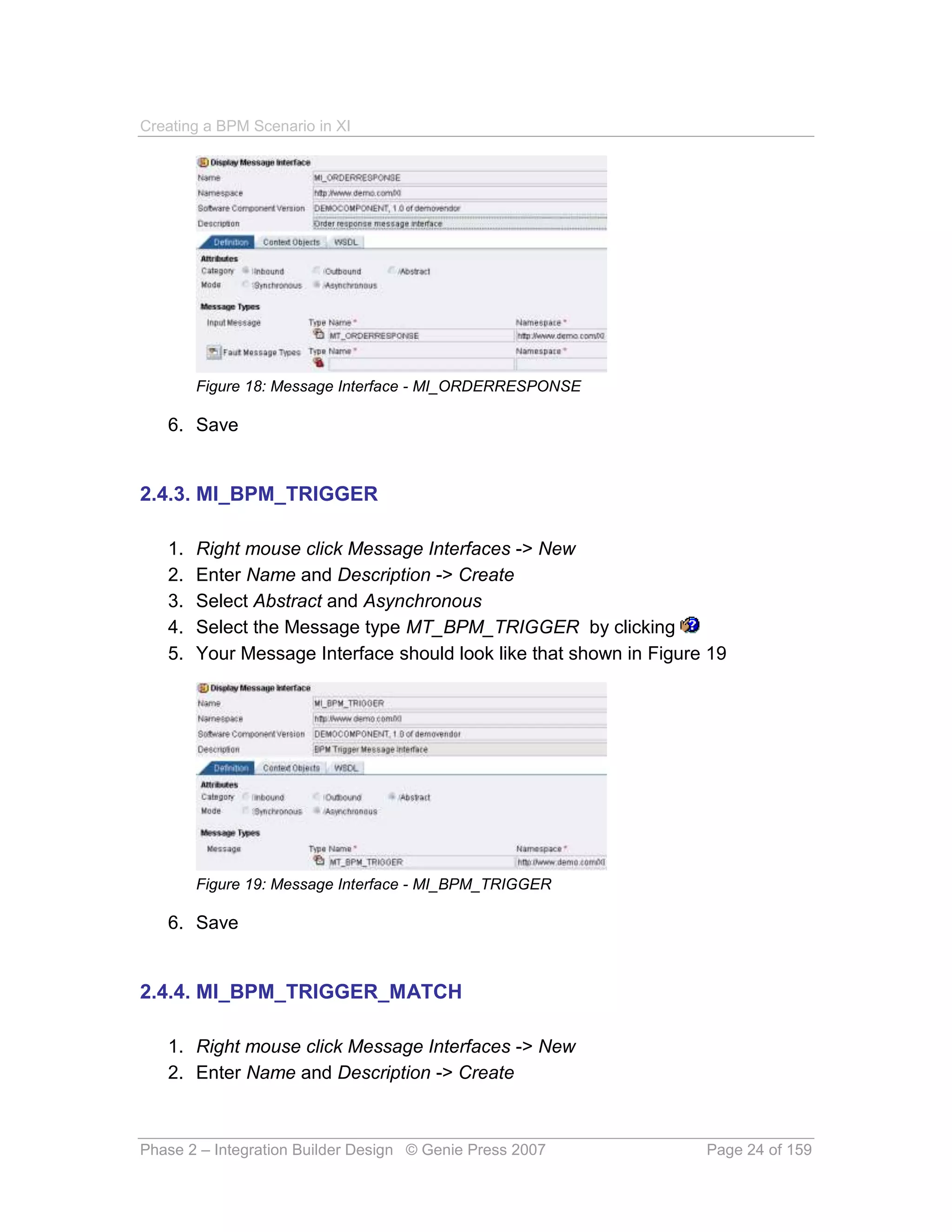 Creating a BPM Scenario in XI




        Figure 18: Message Interface - MI_ORDERRESPONSE

   6. Save


2.4.3. MI_BPM_TRIGGER

   1.   Right mouse click Message Interfaces -> New
   2.   Enter Name and Description -> Create
   3.   Select Abstract and Asynchronous
   4.   Select the Message type MT_BPM_TRIGGER by clicking
   5.   Your Message Interface should look like that shown in Figure 19




        Figure 19: Message Interface - MI_BPM_TRIGGER

   6. Save


2.4.4. MI_BPM_TRIGGER_MATCH

   1. Right mouse click Message Interfaces -> New
   2. Enter Name and Description -> Create



Phase 2 – Integration Builder Design © Genie Press 2007             Page 24 of 159
 