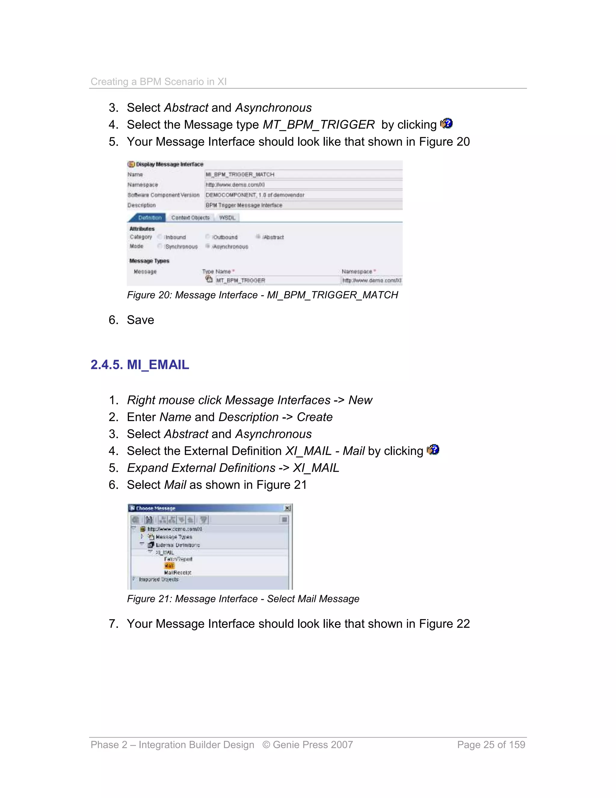 Creating a BPM Scenario in XI

   3. Select Abstract and Asynchronous
   4. Select the Message type MT_BPM_TRIGGER by clicking
   5. Your Message Interface should look like that shown in Figure 20




        Figure 20: Message Interface - MI_BPM_TRIGGER_MATCH

   6. Save


2.4.5. MI_EMAIL

   1.   Right mouse click Message Interfaces -> New
   2.   Enter Name and Description -> Create
   3.   Select Abstract and Asynchronous
   4.   Select the External Definition XI_MAIL - Mail by clicking
   5.   Expand External Definitions -> XI_MAIL
   6.   Select Mail as shown in Figure 21




        Figure 21: Message Interface - Select Mail Message

   7. Your Message Interface should look like that shown in Figure 22




Phase 2 – Integration Builder Design © Genie Press 2007             Page 25 of 159
 
