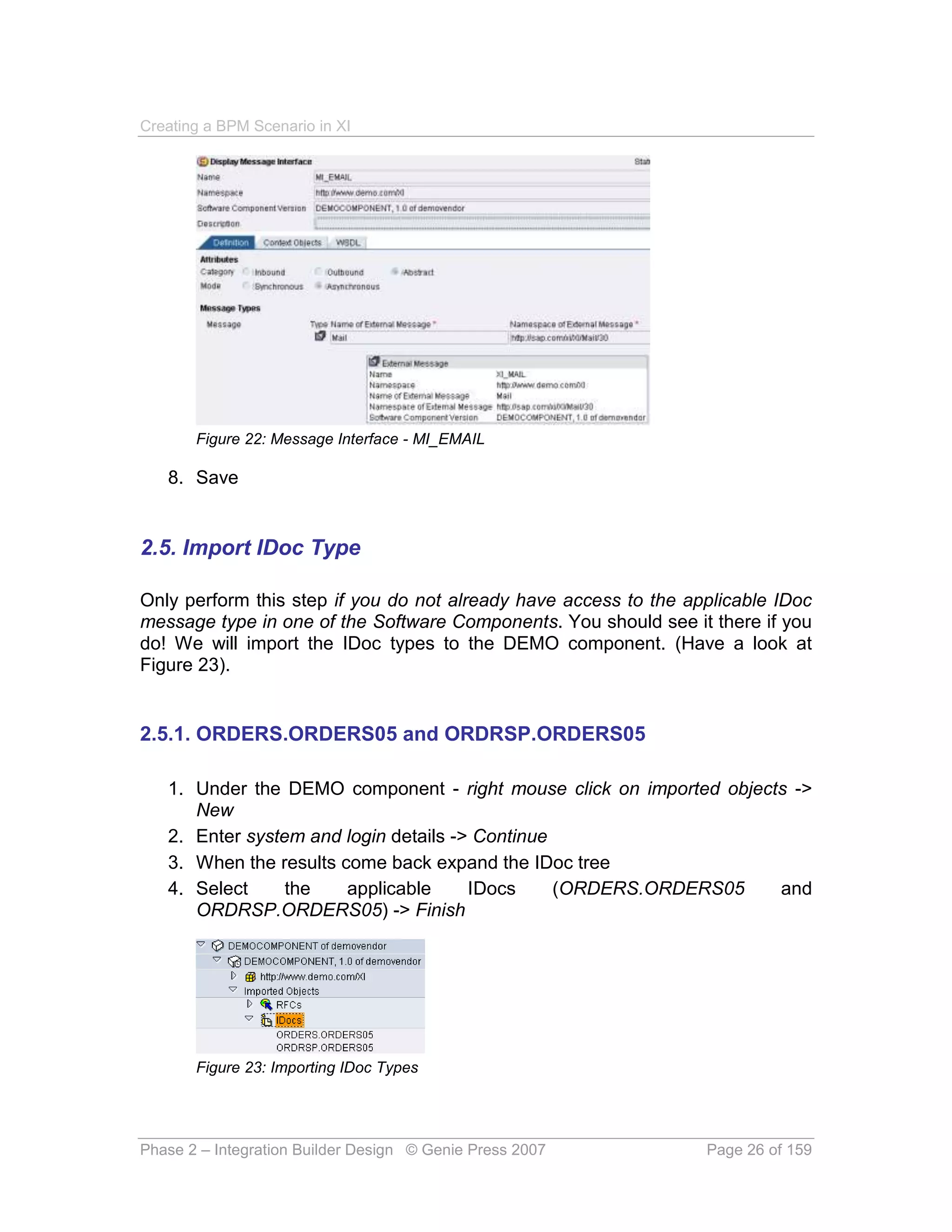 Creating a BPM Scenario in XI




       Figure 22: Message Interface - MI_EMAIL

   8. Save


2.5. Import IDoc Type

Only perform this step if you do not already have access to the applicable IDoc
message type in one of the Software Components. You should see it there if you
do! We will import the IDoc types to the DEMO component. (Have a look at
Figure 23).


2.5.1. ORDERS.ORDERS05 and ORDRSP.ORDERS05

   1. Under the DEMO component - right mouse click on imported objects ->
      New
   2. Enter system and login details -> Continue
   3. When the results come back expand the IDoc tree
   4. Select     the    applicable     IDocs     (ORDERS.ORDERS05    and
      ORDRSP.ORDERS05) -> Finish




       Figure 23: Importing IDoc Types




Phase 2 – Integration Builder Design © Genie Press 2007           Page 26 of 159
 