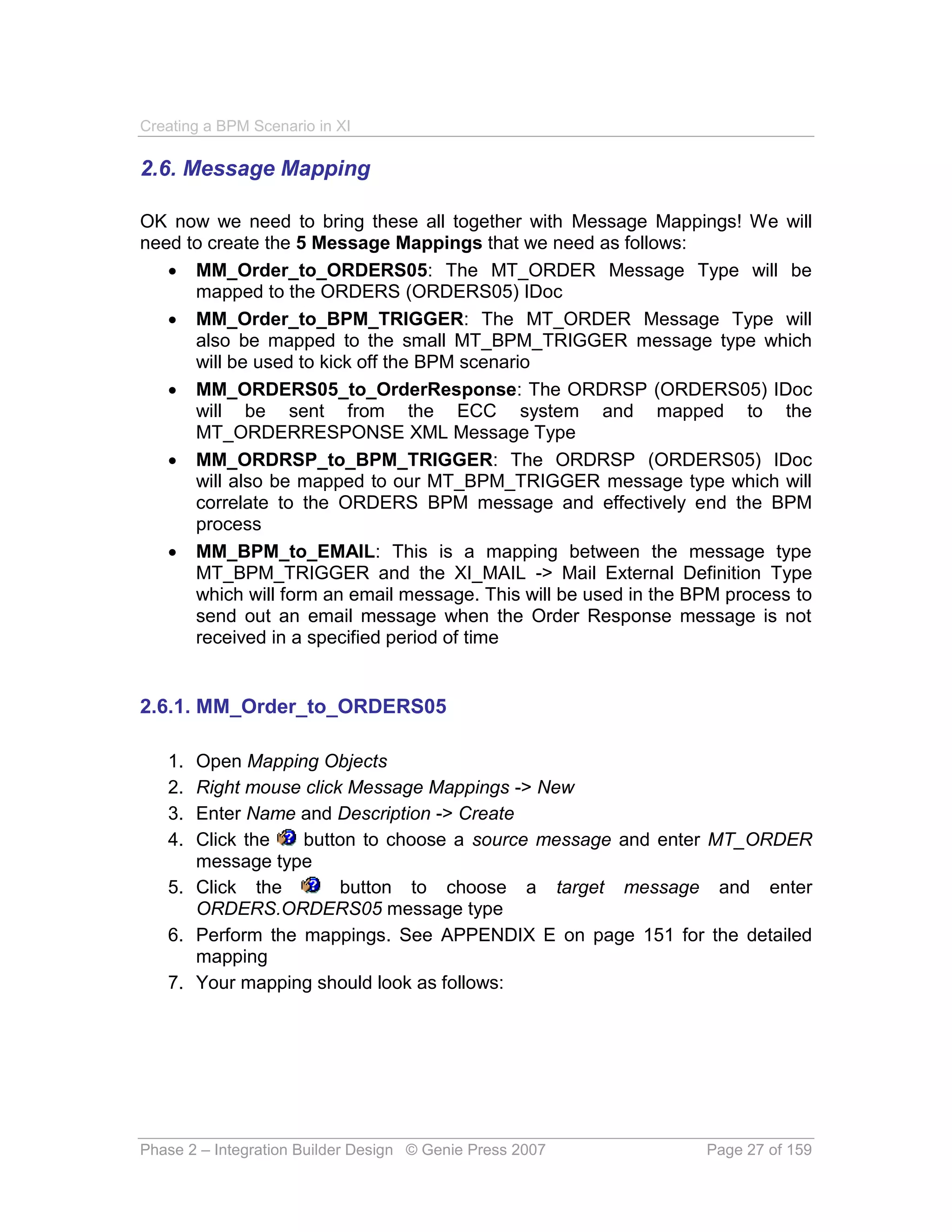 Creating a BPM Scenario in XI

2.6. Message Mapping

OK now we need to bring these all together with Message Mappings! We will
need to create the 5 Message Mappings that we need as follows:
    MM_Order_to_ORDERS05: The MT_ORDER Message Type will be
      mapped to the ORDERS (ORDERS05) IDoc
    MM_Order_to_BPM_TRIGGER: The MT_ORDER Message Type will
      also be mapped to the small MT_BPM_TRIGGER message type which
      will be used to kick off the BPM scenario
    MM_ORDERS05_to_OrderResponse: The ORDRSP (ORDERS05) IDoc
      will be sent from the ECC system and mapped to the
      MT_ORDERRESPONSE XML Message Type
    MM_ORDRSP_to_BPM_TRIGGER: The ORDRSP (ORDERS05) IDoc
      will also be mapped to our MT_BPM_TRIGGER message type which will
      correlate to the ORDERS BPM message and effectively end the BPM
      process
    MM_BPM_to_EMAIL: This is a mapping between the message type
      MT_BPM_TRIGGER and the XI_MAIL -> Mail External Definition Type
      which will form an email message. This will be used in the BPM process to
      send out an email message when the Order Response message is not
      received in a specified period of time


2.6.1. MM_Order_to_ORDERS05

   1. Open Mapping Objects
   2. Right mouse click Message Mappings -> New
   3. Enter Name and Description -> Create
   4. Click the   button to choose a source message and enter MT_ORDER
      message type
   5. Click the        button to choose a target message and enter
      ORDERS.ORDERS05 message type
   6. Perform the mappings. See APPENDIX E on page 151 for the detailed
      mapping
   7. Your mapping should look as follows:




Phase 2 – Integration Builder Design © Genie Press 2007           Page 27 of 159
 