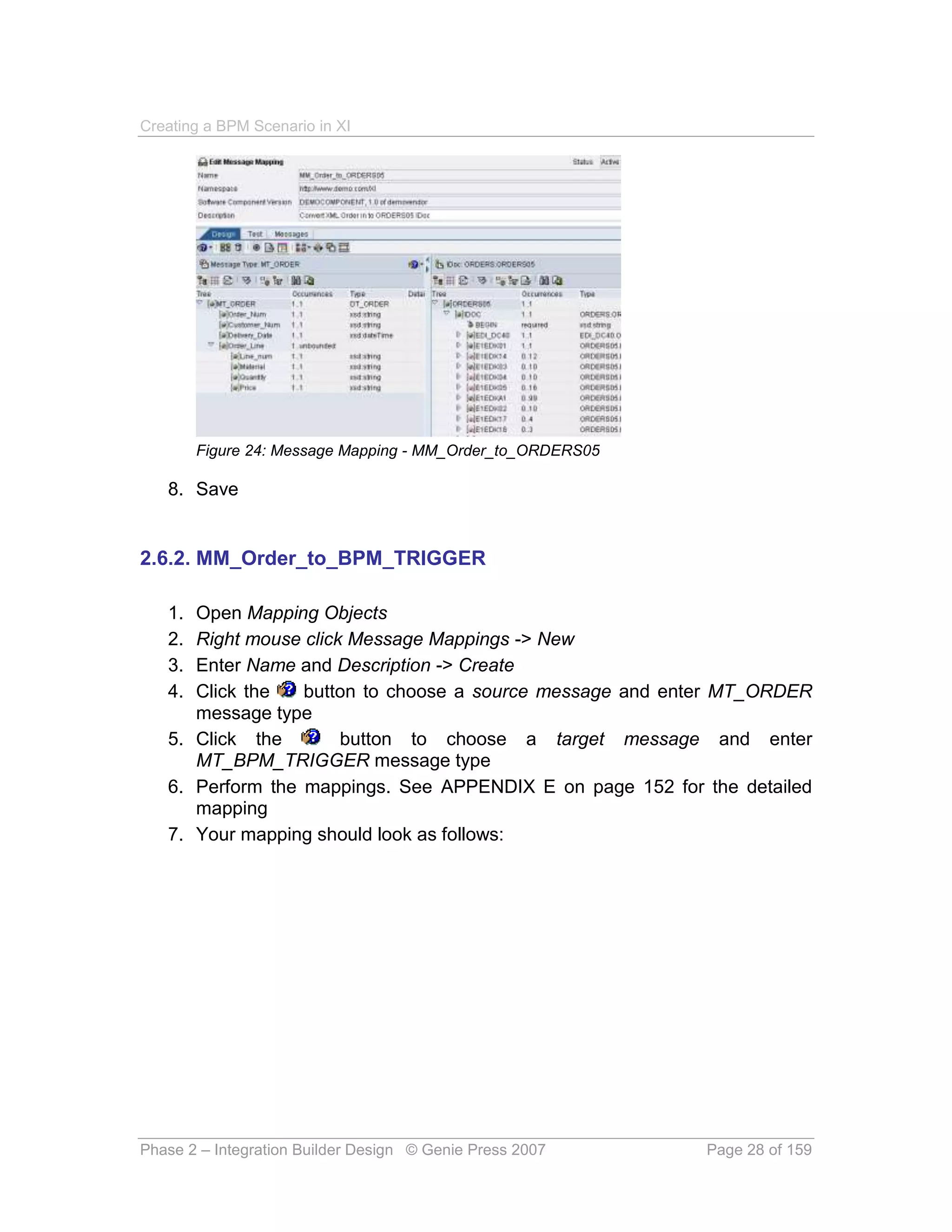 Creating a BPM Scenario in XI




        Figure 24: Message Mapping - MM_Order_to_ORDERS05

   8. Save


2.6.2. MM_Order_to_BPM_TRIGGER

   1. Open Mapping Objects
   2. Right mouse click Message Mappings -> New
   3. Enter Name and Description -> Create
   4. Click the   button to choose a source message and enter MT_ORDER
      message type
   5. Click the        button to choose a target message and enter
      MT_BPM_TRIGGER message type
   6. Perform the mappings. See APPENDIX E on page 152 for the detailed
      mapping
   7. Your mapping should look as follows:




Phase 2 – Integration Builder Design © Genie Press 2007     Page 28 of 159
 