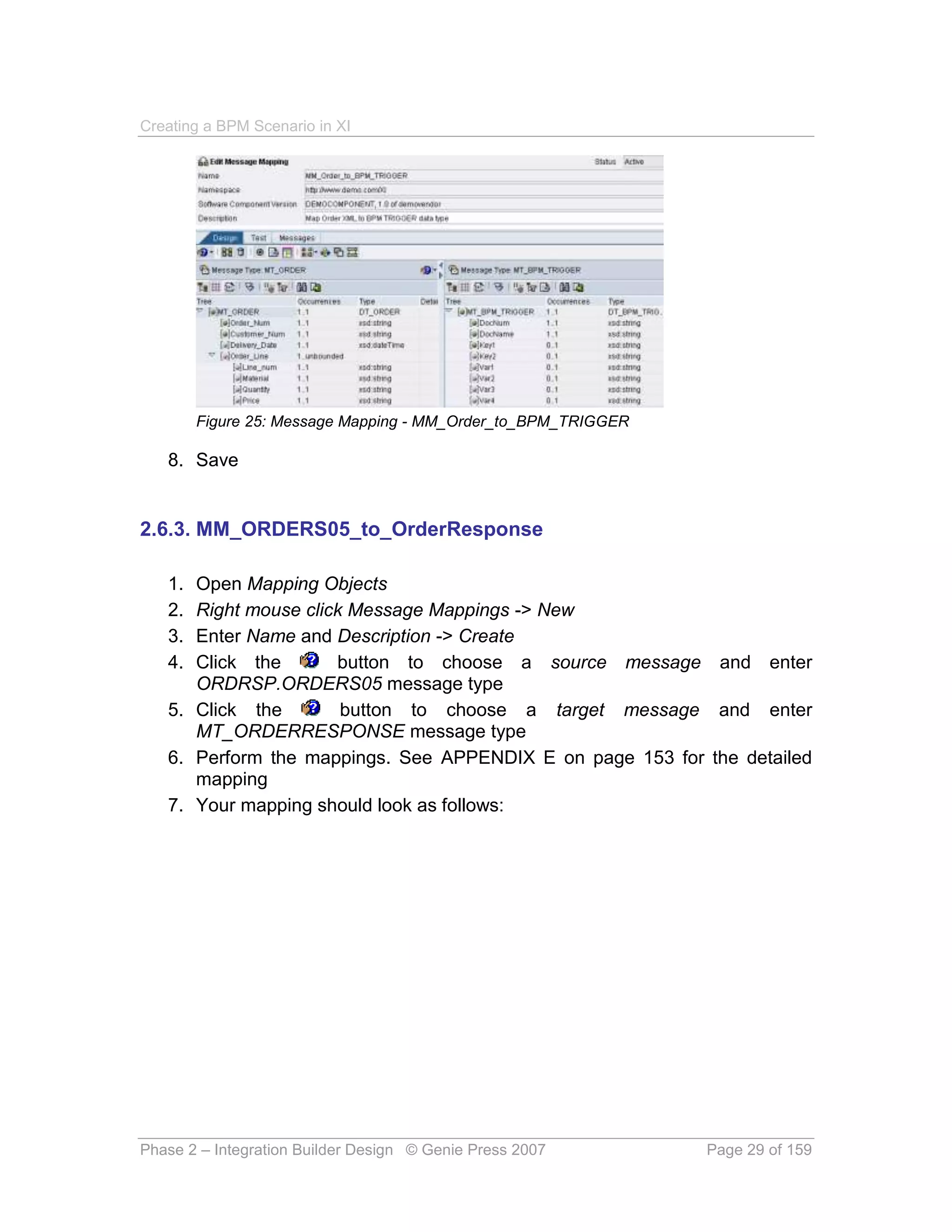Creating a BPM Scenario in XI




        Figure 25: Message Mapping - MM_Order_to_BPM_TRIGGER

   8. Save


2.6.3. MM_ORDERS05_to_OrderResponse

   1. Open Mapping Objects
   2. Right mouse click Message Mappings -> New
   3. Enter Name and Description -> Create
   4. Click the       button to choose a source message and enter
      ORDRSP.ORDERS05 message type
   5. Click the        button to choose a target message and enter
      MT_ORDERRESPONSE message type
   6. Perform the mappings. See APPENDIX E on page 153 for the detailed
      mapping
   7. Your mapping should look as follows:




Phase 2 – Integration Builder Design © Genie Press 2007        Page 29 of 159
 