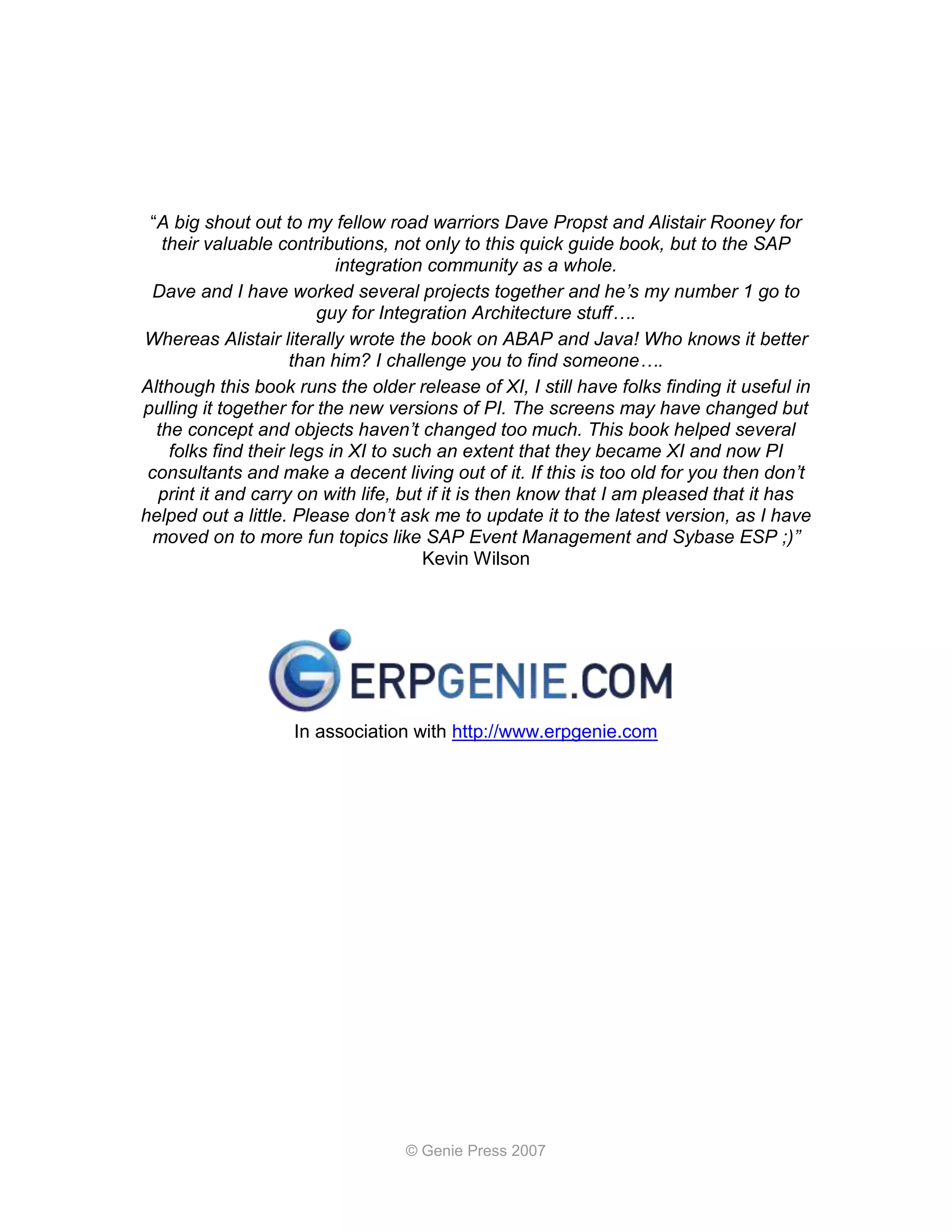 “A big shout out to my fellow road warriors Dave Propst and Alistair Rooney for
   their valuable contributions, not only to this quick guide book, but to the SAP
                           integration community as a whole.
  Dave and I have worked several projects together and he’s my number 1 go to
                        guy for Integration Architecture stuff….
Whereas Alistair literally wrote the book on ABAP and Java! Who knows it better
                     than him? I challenge you to find someone….
Although this book runs the older release of XI, I still have folks finding it useful in
pulling it together for the new versions of PI. The screens may have changed but
  the concept and objects haven’t changed too much. This book helped several
    folks find their legs in XI to such an extent that they became XI and now PI
 consultants and make a decent living out of it. If this is too old for you then don’t
  print it and carry on with life, but if it is then know that I am pleased that it has
helped out a little. Please don’t ask me to update it to the latest version, as I have
  moved on to more fun topics like SAP Event Management and Sybase ESP ;)”
                                      Kevin Wilson




                    In association with http://www.erpgenie.com




                                  © Genie Press 2007
 