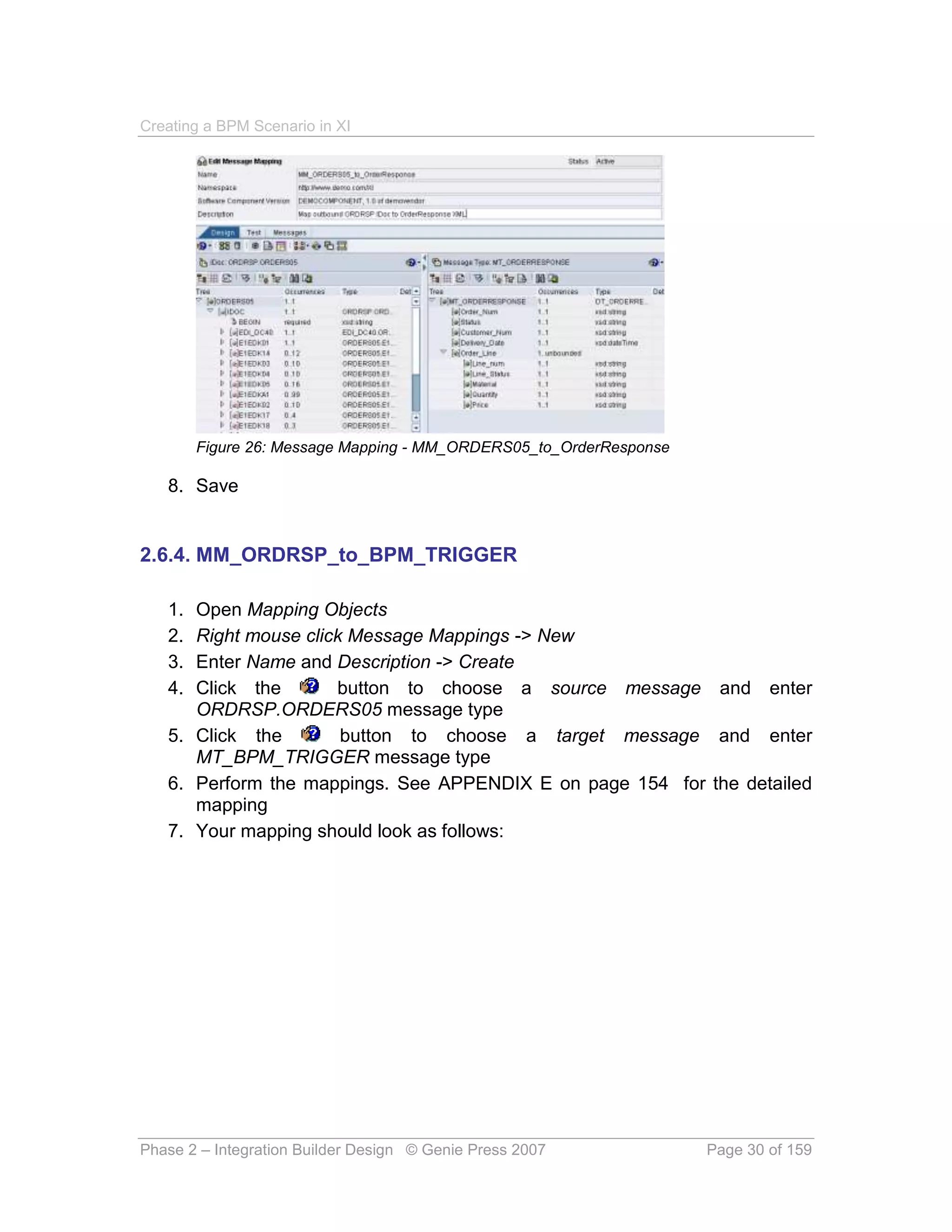 Creating a BPM Scenario in XI




        Figure 26: Message Mapping - MM_ORDERS05_to_OrderResponse

   8. Save


2.6.4. MM_ORDRSP_to_BPM_TRIGGER

   1. Open Mapping Objects
   2. Right mouse click Message Mappings -> New
   3. Enter Name and Description -> Create
   4. Click the       button to choose a source message and enter
      ORDRSP.ORDERS05 message type
   5. Click the        button to choose a target message and enter
      MT_BPM_TRIGGER message type
   6. Perform the mappings. See APPENDIX E on page 154 for the detailed
      mapping
   7. Your mapping should look as follows:




Phase 2 – Integration Builder Design © Genie Press 2007             Page 30 of 159
 