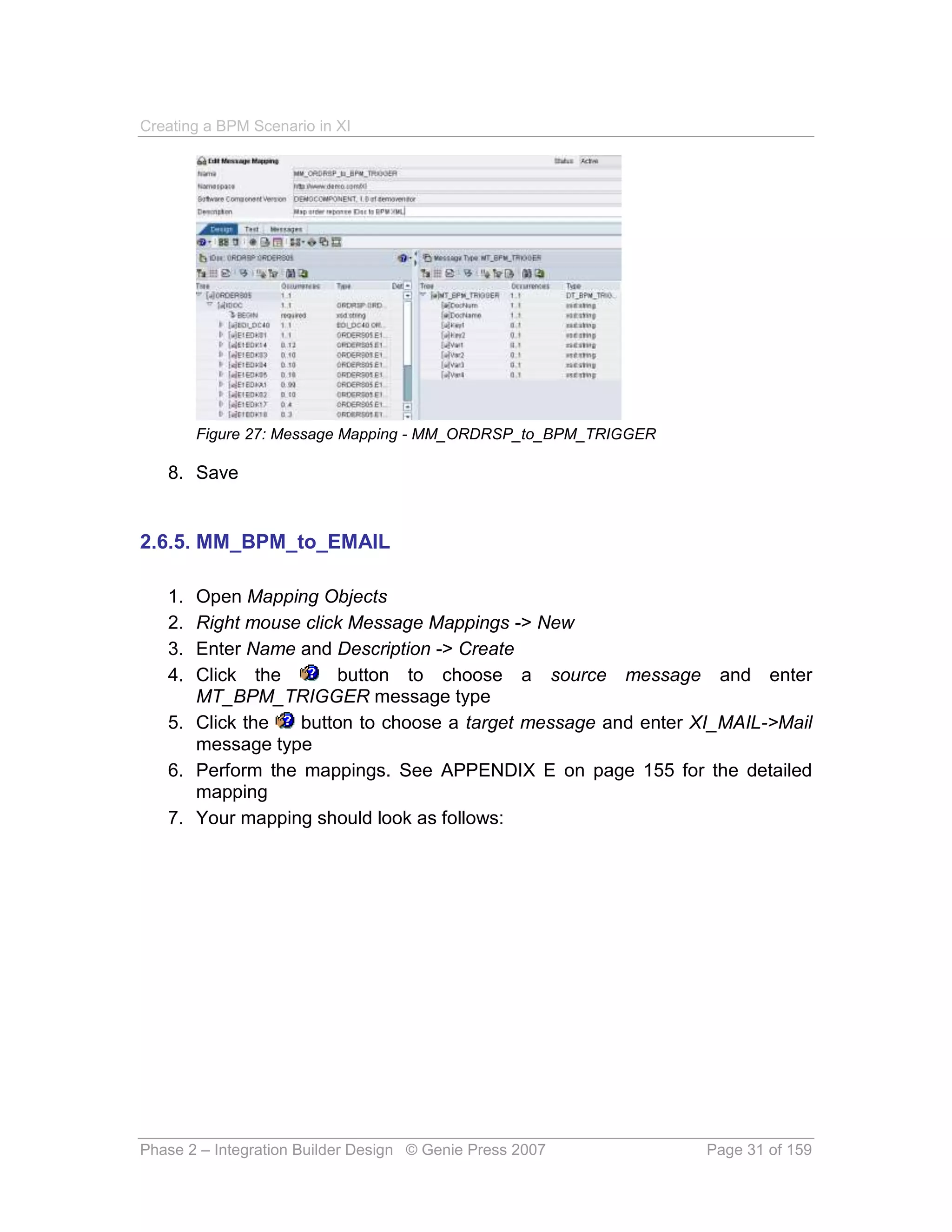 Creating a BPM Scenario in XI




        Figure 27: Message Mapping - MM_ORDRSP_to_BPM_TRIGGER

   8. Save


2.6.5. MM_BPM_to_EMAIL

   1. Open Mapping Objects
   2. Right mouse click Message Mappings -> New
   3. Enter Name and Description -> Create
   4. Click the       button to choose a source message and enter
      MT_BPM_TRIGGER message type
   5. Click the   button to choose a target message and enter XI_MAIL->Mail
      message type
   6. Perform the mappings. See APPENDIX E on page 155 for the detailed
      mapping
   7. Your mapping should look as follows:




Phase 2 – Integration Builder Design © Genie Press 2007         Page 31 of 159
 