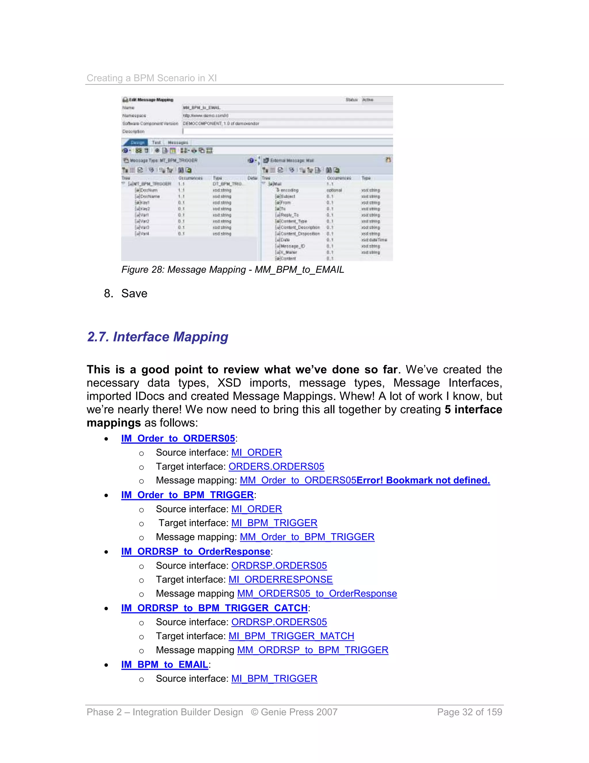 Creating a BPM Scenario in XI




       Figure 28: Message Mapping - MM_BPM_to_EMAIL

   8. Save


2.7. Interface Mapping

This is a good point to review what we’ve done so far. We’ve created the
necessary data types, XSD imports, message types, Message Interfaces,
imported IDocs and created Message Mappings. Whew! A lot of work I know, but
we’re nearly there! We now need to bring this all together by creating 5 interface
mappings as follows:
      IM_Order_to_ORDERS05:
          o Source interface: MI_ORDER
          o Target interface: ORDERS.ORDERS05
          o Message mapping: MM_Order_to_ORDERS05Error! Bookmark not defined.
      IM_Order_to_BPM_TRIGGER:
          o Source interface: MI_ORDER
          o Target interface: MI_BPM_TRIGGER
          o Message mapping: MM_Order_to_BPM_TRIGGER
      IM_ORDRSP_to_OrderResponse:
          o Source interface: ORDRSP.ORDERS05
          o Target interface: MI_ORDERRESPONSE
          o Message mapping MM_ORDERS05_to_OrderResponse
      IM_ORDRSP_to_BPM_TRIGGER_CATCH:
          o Source interface: ORDRSP.ORDERS05
          o Target interface: MI_BPM_TRIGGER_MATCH
          o Message mapping MM_ORDRSP_to_BPM_TRIGGER
      IM_BPM_to_EMAIL:
          o Source interface: MI_BPM_TRIGGER


Phase 2 – Integration Builder Design © Genie Press 2007              Page 32 of 159
 
