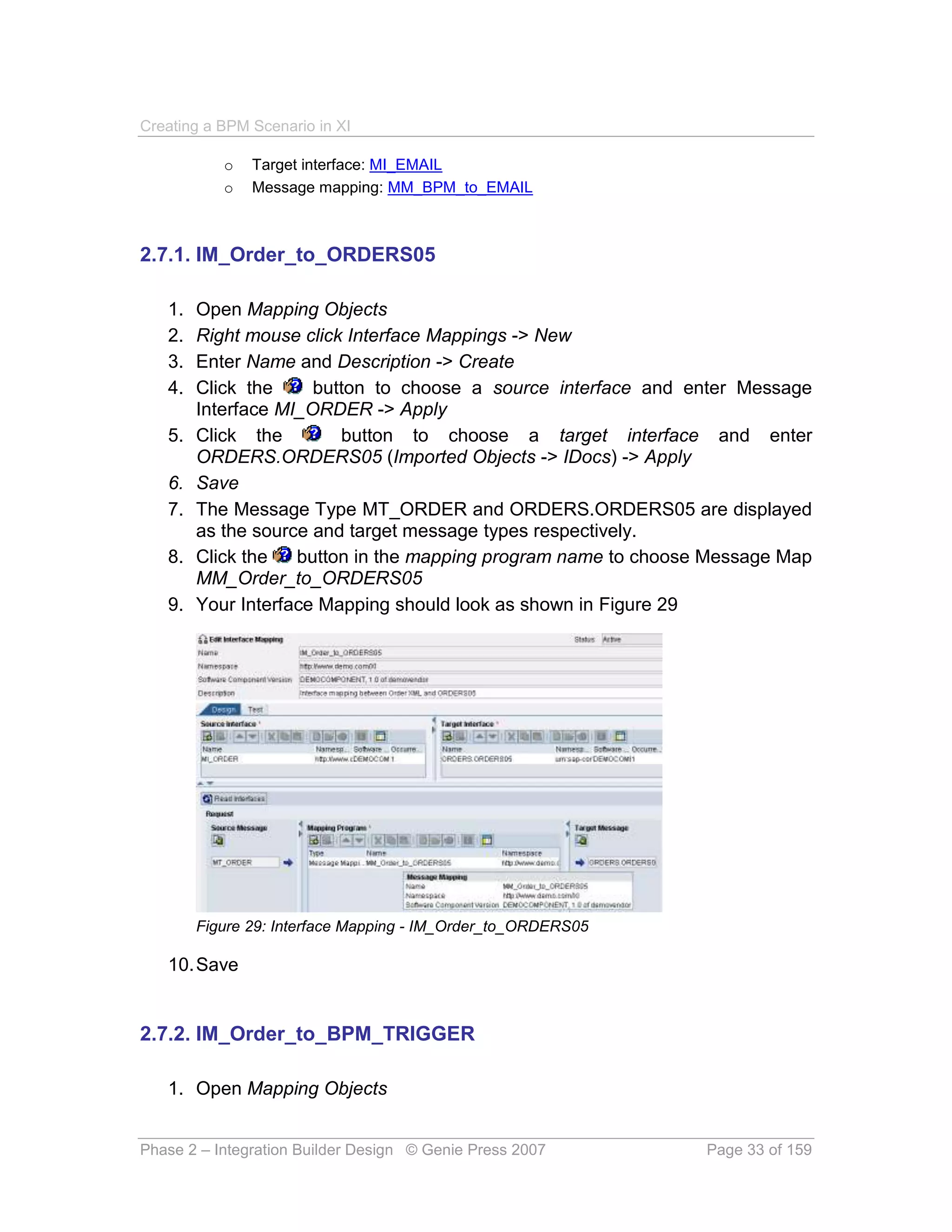 Creating a BPM Scenario in XI

           o   Target interface: MI_EMAIL
           o   Message mapping: MM_BPM_to_EMAIL



2.7.1. IM_Order_to_ORDERS05

   1.   Open Mapping Objects
   2.   Right mouse click Interface Mappings -> New
   3.   Enter Name and Description -> Create
   4.   Click the     button to choose a source interface and enter Message
        Interface MI_ORDER -> Apply
   5.   Click the        button to choose a target interface and enter
        ORDERS.ORDERS05 (Imported Objects -> IDocs) -> Apply
   6.   Save
   7.   The Message Type MT_ORDER and ORDERS.ORDERS05 are displayed
        as the source and target message types respectively.
   8.   Click the   button in the mapping program name to choose Message Map
        MM_Order_to_ORDERS05
   9.   Your Interface Mapping should look as shown in Figure 29




        Figure 29: Interface Mapping - IM_Order_to_ORDERS05

   10. Save


2.7.2. IM_Order_to_BPM_TRIGGER

   1. Open Mapping Objects


Phase 2 – Integration Builder Design © Genie Press 2007         Page 33 of 159
 