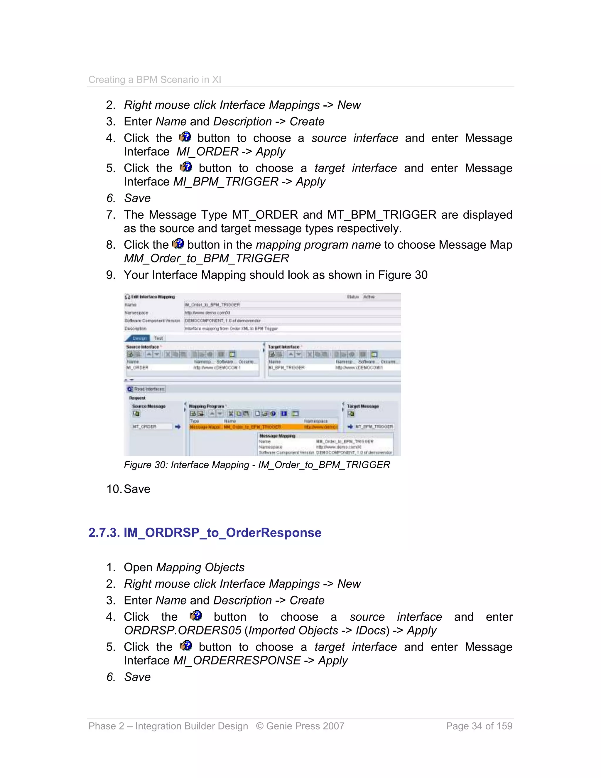 Creating a BPM Scenario in XI

   2. Right mouse click Interface Mappings -> New
   3. Enter Name and Description -> Create
   4. Click the     button to choose a source interface and enter Message
      Interface MI_ORDER -> Apply
   5. Click the     button to choose a target interface and enter Message
      Interface MI_BPM_TRIGGER -> Apply
   6. Save
   7. The Message Type MT_ORDER and MT_BPM_TRIGGER are displayed
      as the source and target message types respectively.
   8. Click the   button in the mapping program name to choose Message Map
      MM_Order_to_BPM_TRIGGER
   9. Your Interface Mapping should look as shown in Figure 30




        Figure 30: Interface Mapping - IM_Order_to_BPM_TRIGGER

   10. Save


2.7.3. IM_ORDRSP_to_OrderResponse

   1. Open Mapping Objects
   2. Right mouse click Interface Mappings -> New
   3. Enter Name and Description -> Create
   4. Click the        button to choose a source interface and enter
      ORDRSP.ORDERS05 (Imported Objects -> IDocs) -> Apply
   5. Click the     button to choose a target interface and enter Message
      Interface MI_ORDERRESPONSE -> Apply
   6. Save



Phase 2 – Integration Builder Design © Genie Press 2007          Page 34 of 159
 