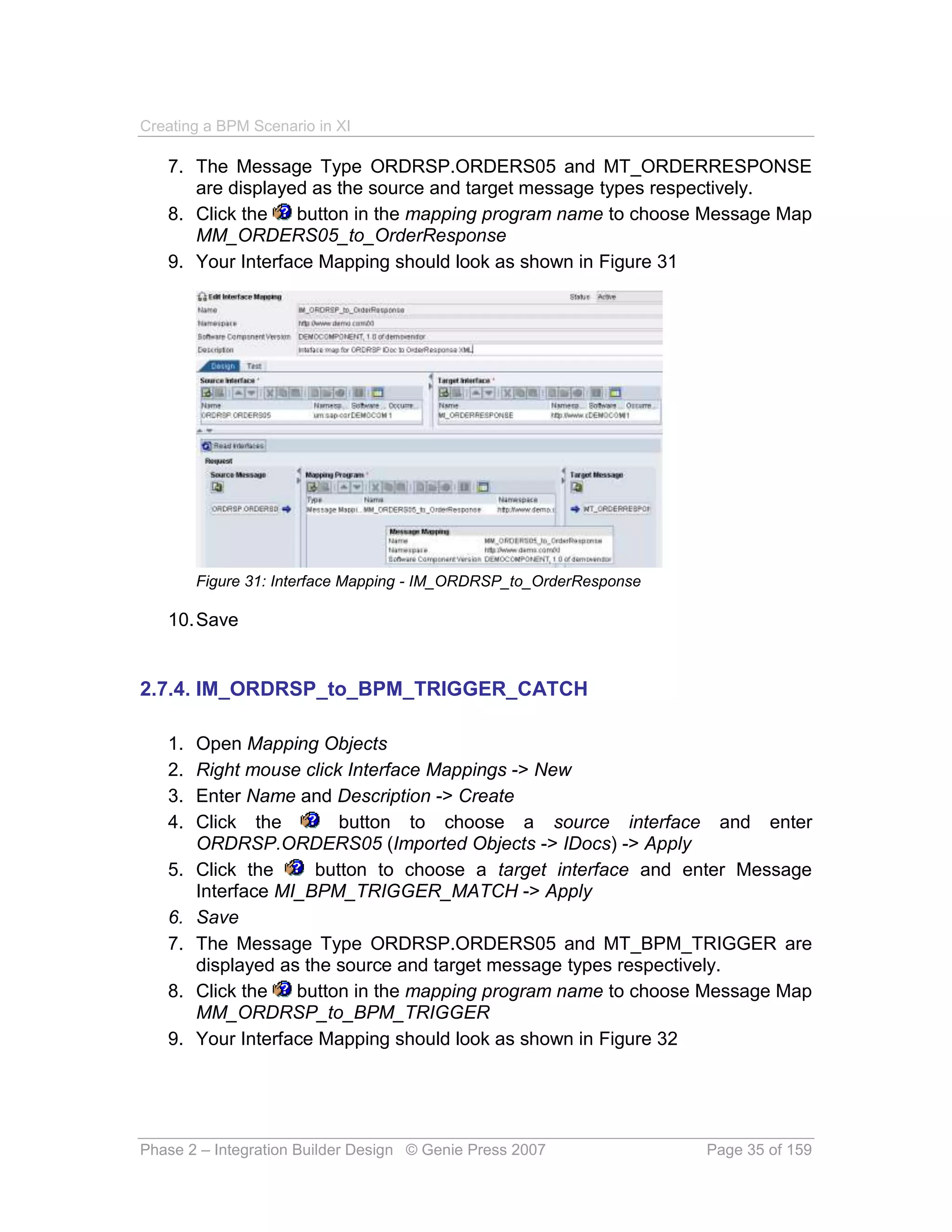 Creating a BPM Scenario in XI

   7. The Message Type ORDRSP.ORDERS05 and MT_ORDERRESPONSE
      are displayed as the source and target message types respectively.
   8. Click the   button in the mapping program name to choose Message Map
      MM_ORDERS05_to_OrderResponse
   9. Your Interface Mapping should look as shown in Figure 31




        Figure 31: Interface Mapping - IM_ORDRSP_to_OrderResponse

   10. Save


2.7.4. IM_ORDRSP_to_BPM_TRIGGER_CATCH

   1.   Open Mapping Objects
   2.   Right mouse click Interface Mappings -> New
   3.   Enter Name and Description -> Create
   4.   Click the        button to choose a source interface and enter
        ORDRSP.ORDERS05 (Imported Objects -> IDocs) -> Apply
   5.   Click the     button to choose a target interface and enter Message
        Interface MI_BPM_TRIGGER_MATCH -> Apply
   6.   Save
   7.   The Message Type ORDRSP.ORDERS05 and MT_BPM_TRIGGER are
        displayed as the source and target message types respectively.
   8.   Click the   button in the mapping program name to choose Message Map
        MM_ORDRSP_to_BPM_TRIGGER
   9.   Your Interface Mapping should look as shown in Figure 32




Phase 2 – Integration Builder Design © Genie Press 2007             Page 35 of 159
 