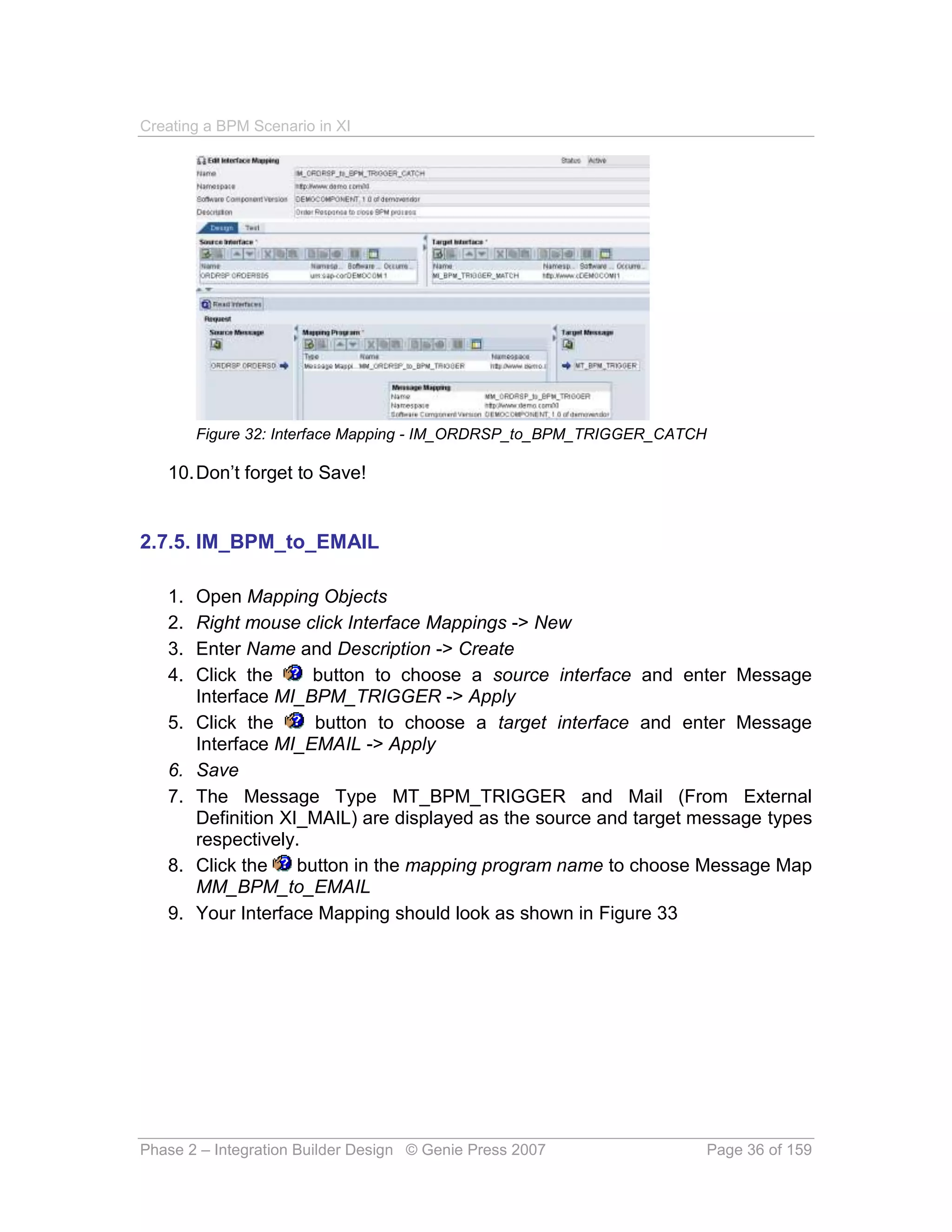 Creating a BPM Scenario in XI




        Figure 32: Interface Mapping - IM_ORDRSP_to_BPM_TRIGGER_CATCH

   10. Don’t forget to Save!


2.7.5. IM_BPM_to_EMAIL

   1.   Open Mapping Objects
   2.   Right mouse click Interface Mappings -> New
   3.   Enter Name and Description -> Create
   4.   Click the      button to choose a source interface and enter Message
        Interface MI_BPM_TRIGGER -> Apply
   5.   Click the      button to choose a target interface and enter Message
        Interface MI_EMAIL -> Apply
   6.   Save
   7.   The Message Type MT_BPM_TRIGGER and Mail (From External
        Definition XI_MAIL) are displayed as the source and target message types
        respectively.
   8.   Click the    button in the mapping program name to choose Message Map
        MM_BPM_to_EMAIL
   9.   Your Interface Mapping should look as shown in Figure 33




Phase 2 – Integration Builder Design © Genie Press 2007                 Page 36 of 159
 