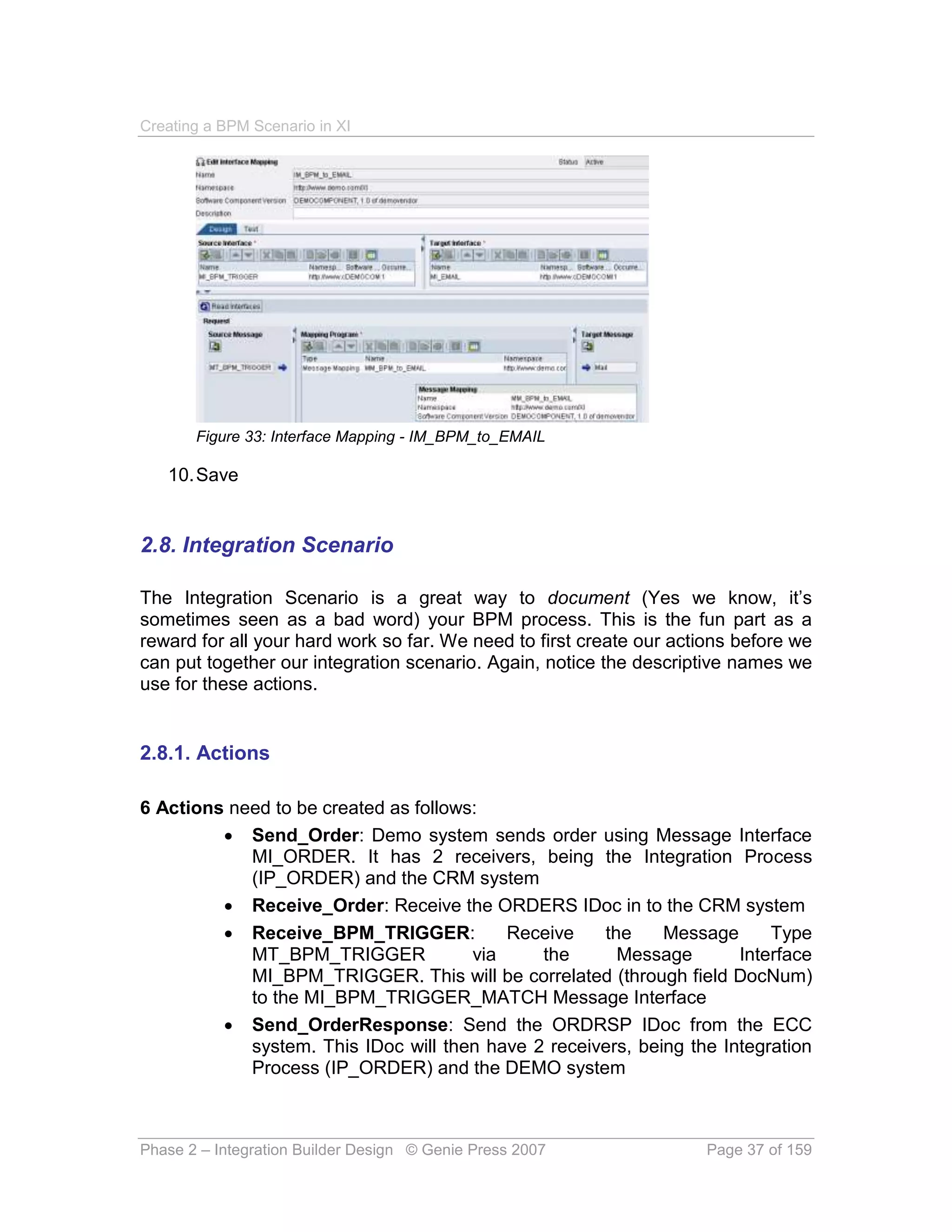 Creating a BPM Scenario in XI




       Figure 33: Interface Mapping - IM_BPM_to_EMAIL

   10. Save


2.8. Integration Scenario

The Integration Scenario is a great way to document (Yes we know, it’s
sometimes seen as a bad word) your BPM process. This is the fun part as a
reward for all your hard work so far. We need to first create our actions before we
can put together our integration scenario. Again, notice the descriptive names we
use for these actions.


2.8.1. Actions

6 Actions need to be created as follows:
          Send_Order: Demo system sends order using Message Interface
            MI_ORDER. It has 2 receivers, being the Integration Process
            (IP_ORDER) and the CRM system
          Receive_Order: Receive the ORDERS IDoc in to the CRM system
          Receive_BPM_TRIGGER:            Receive   the     Message      Type
            MT_BPM_TRIGGER             via    the      Message        Interface
            MI_BPM_TRIGGER. This will be correlated (through field DocNum)
            to the MI_BPM_TRIGGER_MATCH Message Interface
          Send_OrderResponse: Send the ORDRSP IDoc from the ECC
            system. This IDoc will then have 2 receivers, being the Integration
            Process (IP_ORDER) and the DEMO system



Phase 2 – Integration Builder Design © Genie Press 2007              Page 37 of 159
 