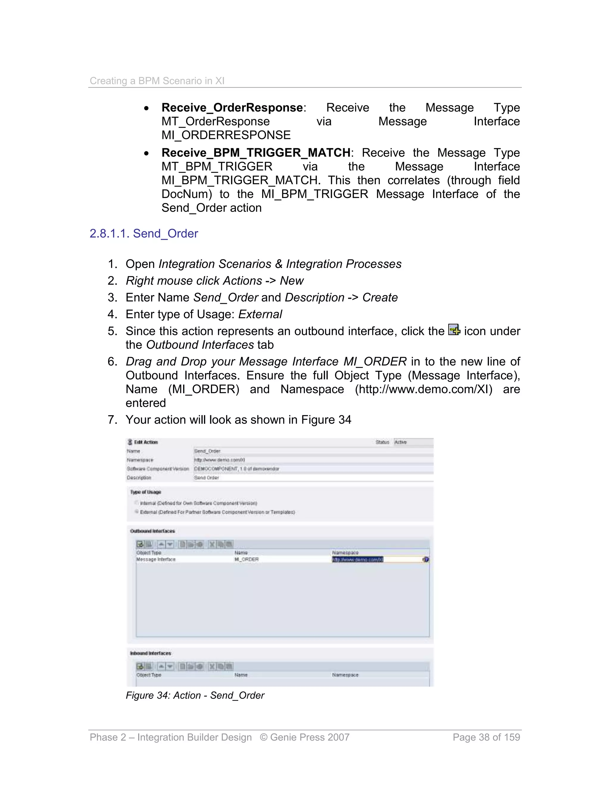 Creating a BPM Scenario in XI

              Receive_OrderResponse:    Receive  the   Message    Type
               MT_OrderResponse        via       Message       Interface
               MI_ORDERRESPONSE
              Receive_BPM_TRIGGER_MATCH: Receive the Message Type
               MT_BPM_TRIGGER       via     the    Message     Interface
               MI_BPM_TRIGGER_MATCH. This then correlates (through field
               DocNum) to the MI_BPM_TRIGGER Message Interface of the
               Send_Order action

2.8.1.1. Send_Order

   1. Open Integration Scenarios & Integration Processes
   2. Right mouse click Actions -> New
   3. Enter Name Send_Order and Description -> Create
   4. Enter type of Usage: External
   5. Since this action represents an outbound interface, click the icon under
      the Outbound Interfaces tab
   6. Drag and Drop your Message Interface MI_ORDER in to the new line of
      Outbound Interfaces. Ensure the full Object Type (Message Interface),
      Name (MI_ORDER) and Namespace (http://www.demo.com/XI) are
      entered
   7. Your action will look as shown in Figure 34




        Figure 34: Action - Send_Order



Phase 2 – Integration Builder Design © Genie Press 2007          Page 38 of 159
 
