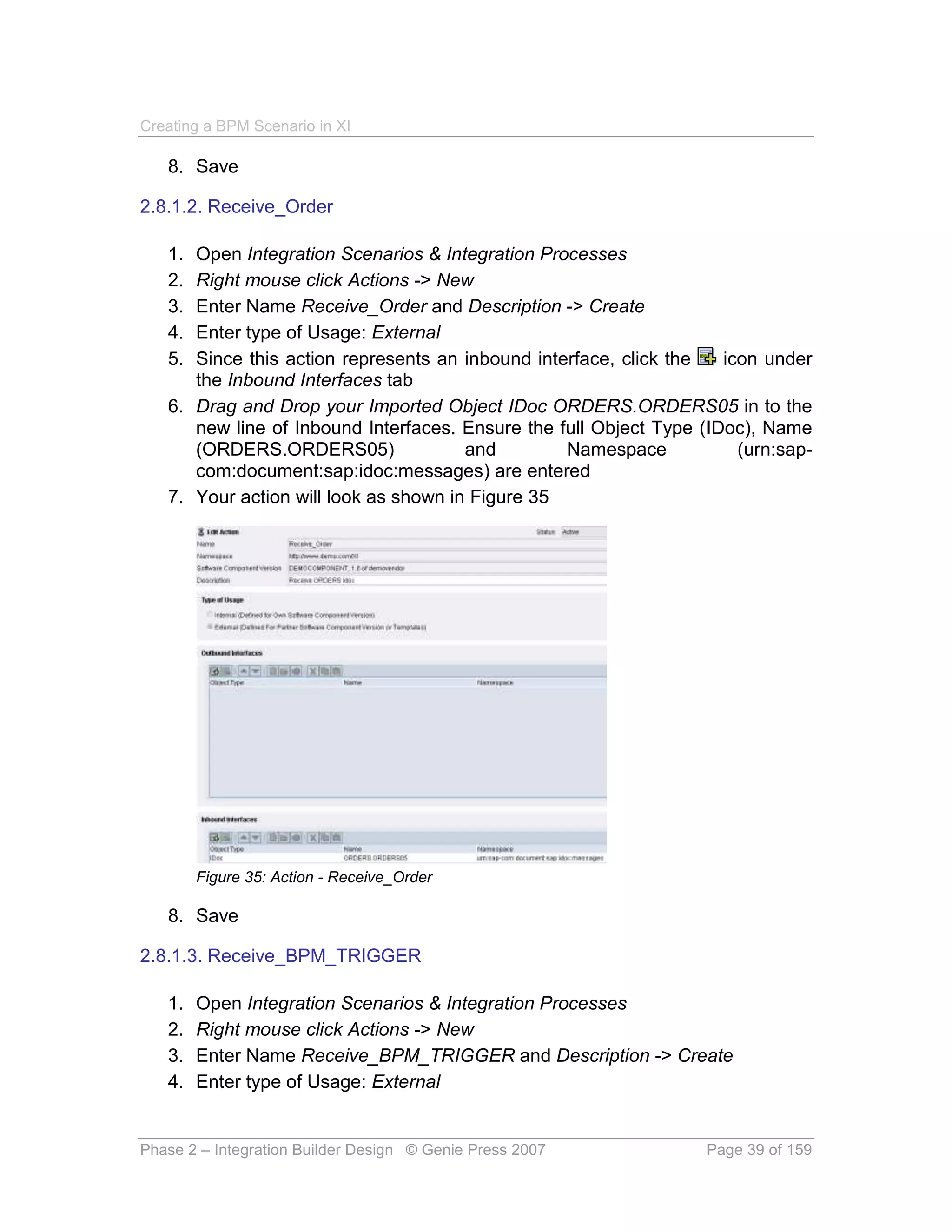 Creating a BPM Scenario in XI

   8. Save

2.8.1.2. Receive_Order

   1. Open Integration Scenarios & Integration Processes
   2. Right mouse click Actions -> New
   3. Enter Name Receive_Order and Description -> Create
   4. Enter type of Usage: External
   5. Since this action represents an inbound interface, click the   icon under
      the Inbound Interfaces tab
   6. Drag and Drop your Imported Object IDoc ORDERS.ORDERS05 in to the
      new line of Inbound Interfaces. Ensure the full Object Type (IDoc), Name
      (ORDERS.ORDERS05)                and        Namespace            (urn:sap-
      com:document:sap:idoc:messages) are entered
   7. Your action will look as shown in Figure 35




        Figure 35: Action - Receive_Order

   8. Save

2.8.1.3. Receive_BPM_TRIGGER

   1.   Open Integration Scenarios & Integration Processes
   2.   Right mouse click Actions -> New
   3.   Enter Name Receive_BPM_TRIGGER and Description -> Create
   4.   Enter type of Usage: External


Phase 2 – Integration Builder Design © Genie Press 2007            Page 39 of 159
 