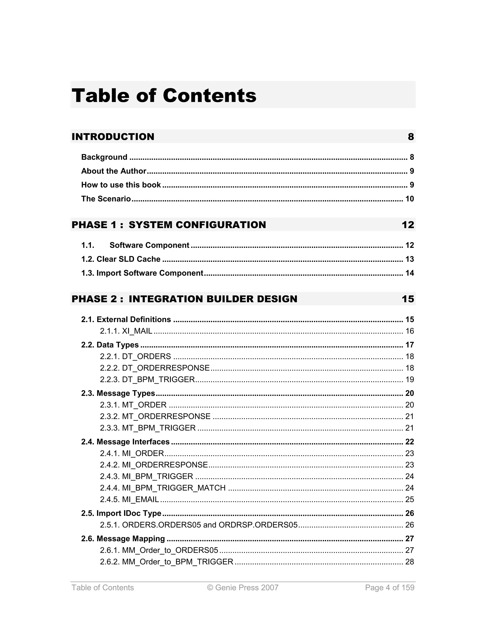 Table of Contents
INTRODUCTION                                                                                                                               8

  Background ............................................................................................................................... 8
  About the Author ....................................................................................................................... 9
  How to use this book ................................................................................................................ 9
  The Scenario ............................................................................................................................ 10


PHASE 1 : SYSTEM CONFIGURATION                                                                                                          12

  1.1.       Software Component ................................................................................................. 12
  1.2. Clear SLD Cache .............................................................................................................. 13
  1.3. Import Software Component ........................................................................................... 14


PHASE 2 : INTEGRATION BUILDER DESIGN                                                                                                    15

  2.1. External Definitions ......................................................................................................... 15
        2.1.1. XI_MAIL .................................................................................................................. 16
  2.2. Data Types ........................................................................................................................ 17
        2.2.1. DT_ORDERS ......................................................................................................... 18
        2.2.2. DT_ORDERRESPONSE ........................................................................................ 18
        2.2.3. DT_BPM_TRIGGER ............................................................................................... 19
  2.3. Message Types ................................................................................................................. 20
        2.3.1. MT_ORDER ........................................................................................................... 20
        2.3.2. MT_ORDERRESPONSE ....................................................................................... 21
        2.3.3. MT_BPM_TRIGGER .............................................................................................. 21
  2.4. Message Interfaces .......................................................................................................... 22
        2.4.1. MI_ORDER ............................................................................................................. 23
        2.4.2. MI_ORDERRESPONSE......................................................................................... 23
        2.4.3. MI_BPM_TRIGGER ............................................................................................... 24
        2.4.4. MI_BPM_TRIGGER_MATCH ................................................................................ 24
        2.4.5. MI_EMAIL ............................................................................................................... 25
  2.5. Import IDoc Type .............................................................................................................. 26
        2.5.1. ORDERS.ORDERS05 and ORDRSP.ORDERS05 ................................................ 26
  2.6. Message Mapping ............................................................................................................ 27
        2.6.1. MM_Order_to_ORDERS05 .................................................................................... 27
        2.6.2. MM_Order_to_BPM_TRIGGER ............................................................................. 28


Table of Contents                                     © Genie Press 2007                                                 Page 4 of 159
 