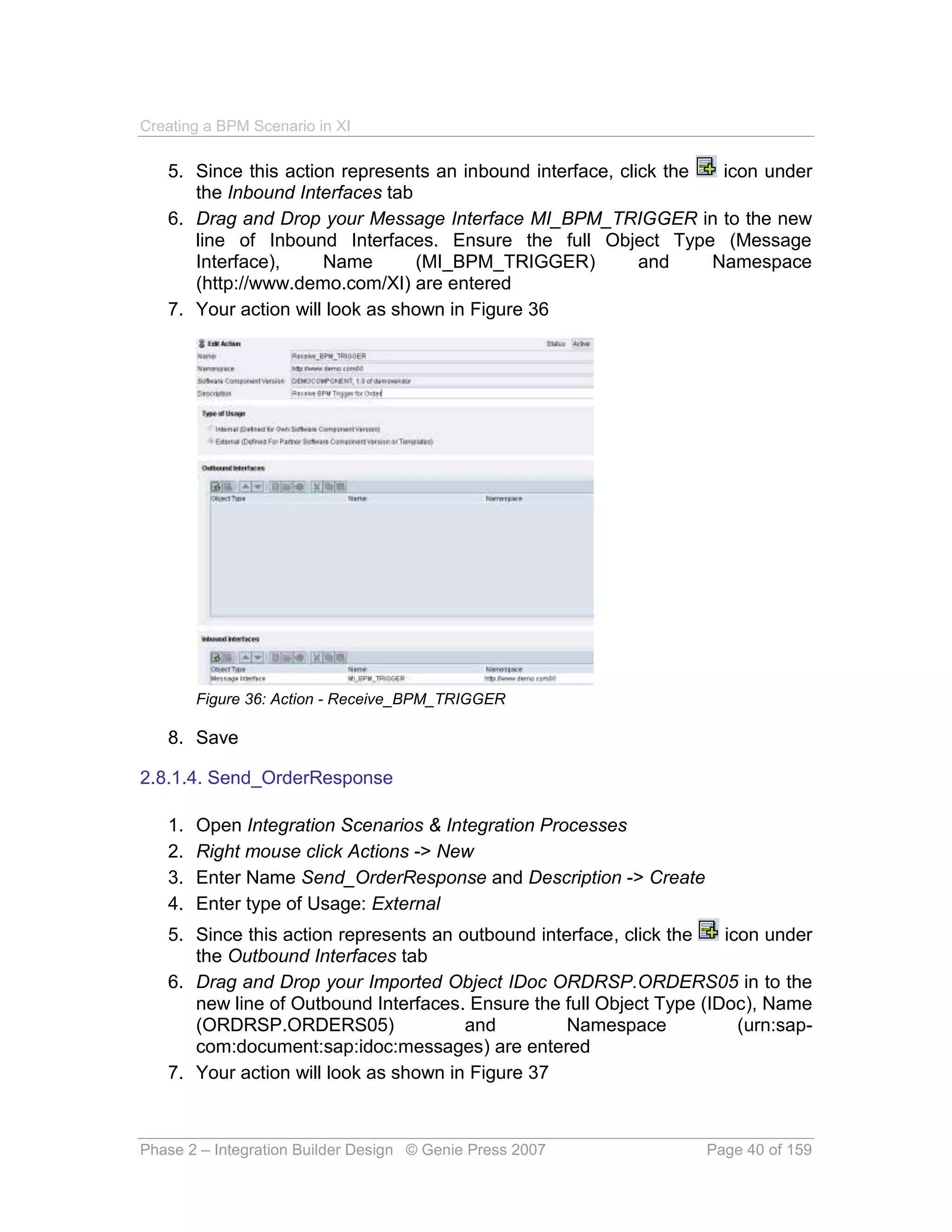 Creating a BPM Scenario in XI

   5. Since this action represents an inbound interface, click the  icon under
      the Inbound Interfaces tab
   6. Drag and Drop your Message Interface MI_BPM_TRIGGER in to the new
      line of Inbound Interfaces. Ensure the full Object Type (Message
      Interface),     Name       (MI_BPM_TRIGGER)           and    Namespace
      (http://www.demo.com/XI) are entered
   7. Your action will look as shown in Figure 36




        Figure 36: Action - Receive_BPM_TRIGGER

   8. Save

2.8.1.4. Send_OrderResponse

   1.   Open Integration Scenarios & Integration Processes
   2.   Right mouse click Actions -> New
   3.   Enter Name Send_OrderResponse and Description -> Create
   4.   Enter type of Usage: External
   5. Since this action represents an outbound interface, click the   icon under
      the Outbound Interfaces tab
   6. Drag and Drop your Imported Object IDoc ORDRSP.ORDERS05 in to the
      new line of Outbound Interfaces. Ensure the full Object Type (IDoc), Name
      (ORDRSP.ORDERS05)                and         Namespace            (urn:sap-
      com:document:sap:idoc:messages) are entered
   7. Your action will look as shown in Figure 37



Phase 2 – Integration Builder Design © Genie Press 2007             Page 40 of 159
 