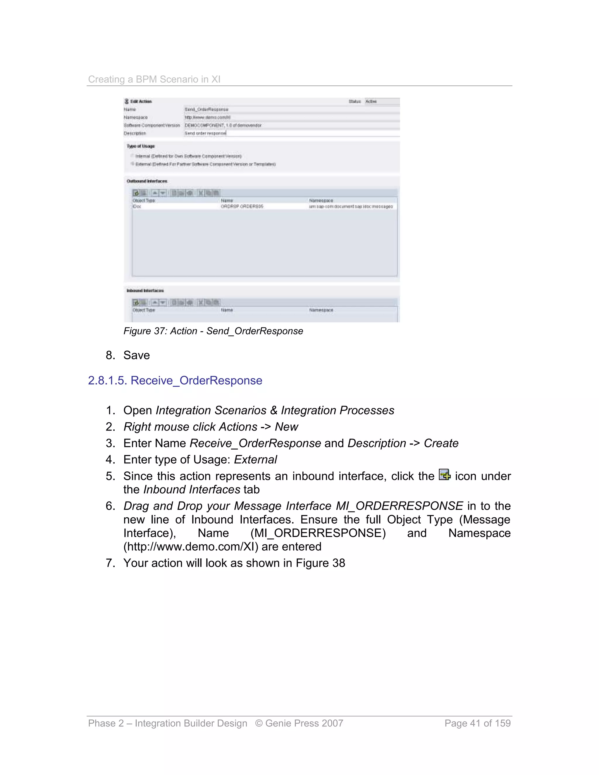 Creating a BPM Scenario in XI




        Figure 37: Action - Send_OrderResponse

   8. Save

2.8.1.5. Receive_OrderResponse

   1. Open Integration Scenarios & Integration Processes
   2. Right mouse click Actions -> New
   3. Enter Name Receive_OrderResponse and Description -> Create
   4. Enter type of Usage: External
   5. Since this action represents an inbound interface, click the  icon under
      the Inbound Interfaces tab
   6. Drag and Drop your Message Interface MI_ORDERRESPONSE in to the
      new line of Inbound Interfaces. Ensure the full Object Type (Message
      Interface),    Name       (MI_ORDERRESPONSE)           and   Namespace
      (http://www.demo.com/XI) are entered
   7. Your action will look as shown in Figure 38




Phase 2 – Integration Builder Design © Genie Press 2007          Page 41 of 159
 
