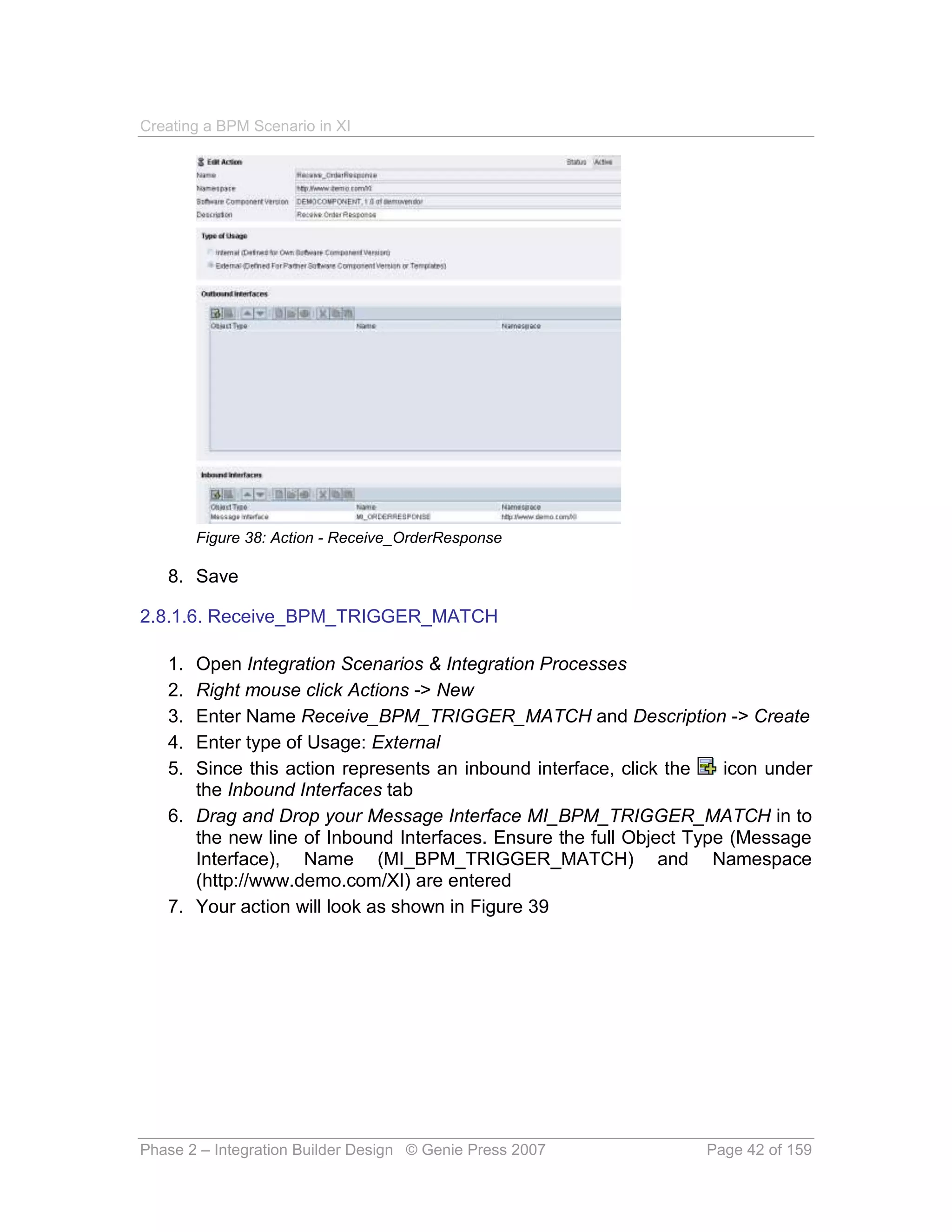 Creating a BPM Scenario in XI




        Figure 38: Action - Receive_OrderResponse

   8. Save

2.8.1.6. Receive_BPM_TRIGGER_MATCH

   1. Open Integration Scenarios & Integration Processes
   2. Right mouse click Actions -> New
   3. Enter Name Receive_BPM_TRIGGER_MATCH and Description -> Create
   4. Enter type of Usage: External
   5. Since this action represents an inbound interface, click the   icon under
      the Inbound Interfaces tab
   6. Drag and Drop your Message Interface MI_BPM_TRIGGER_MATCH in to
      the new line of Inbound Interfaces. Ensure the full Object Type (Message
      Interface), Name (MI_BPM_TRIGGER_MATCH) and Namespace
      (http://www.demo.com/XI) are entered
   7. Your action will look as shown in Figure 39




Phase 2 – Integration Builder Design © Genie Press 2007           Page 42 of 159
 