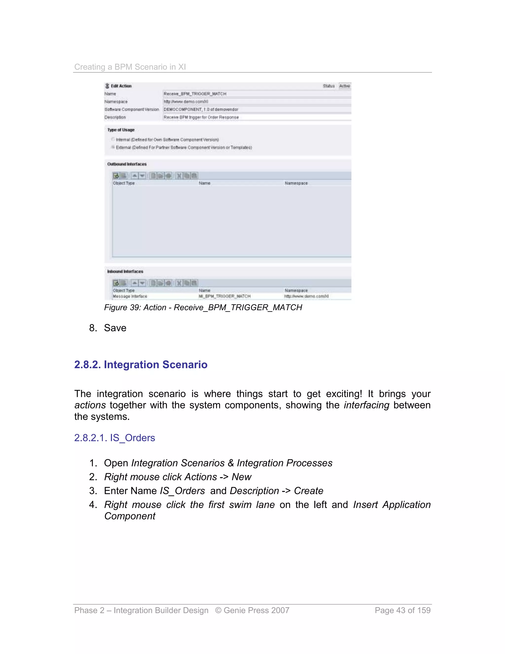 Creating a BPM Scenario in XI




        Figure 39: Action - Receive_BPM_TRIGGER_MATCH

   8. Save


2.8.2. Integration Scenario

The integration scenario is where things start to get exciting! It brings your
actions together with the system components, showing the interfacing between
the systems.

2.8.2.1. IS_Orders

   1.   Open Integration Scenarios & Integration Processes
   2.   Right mouse click Actions -> New
   3.   Enter Name IS_Orders and Description -> Create
   4.   Right mouse click the first swim lane on the left and Insert Application
        Component




Phase 2 – Integration Builder Design © Genie Press 2007            Page 43 of 159
 