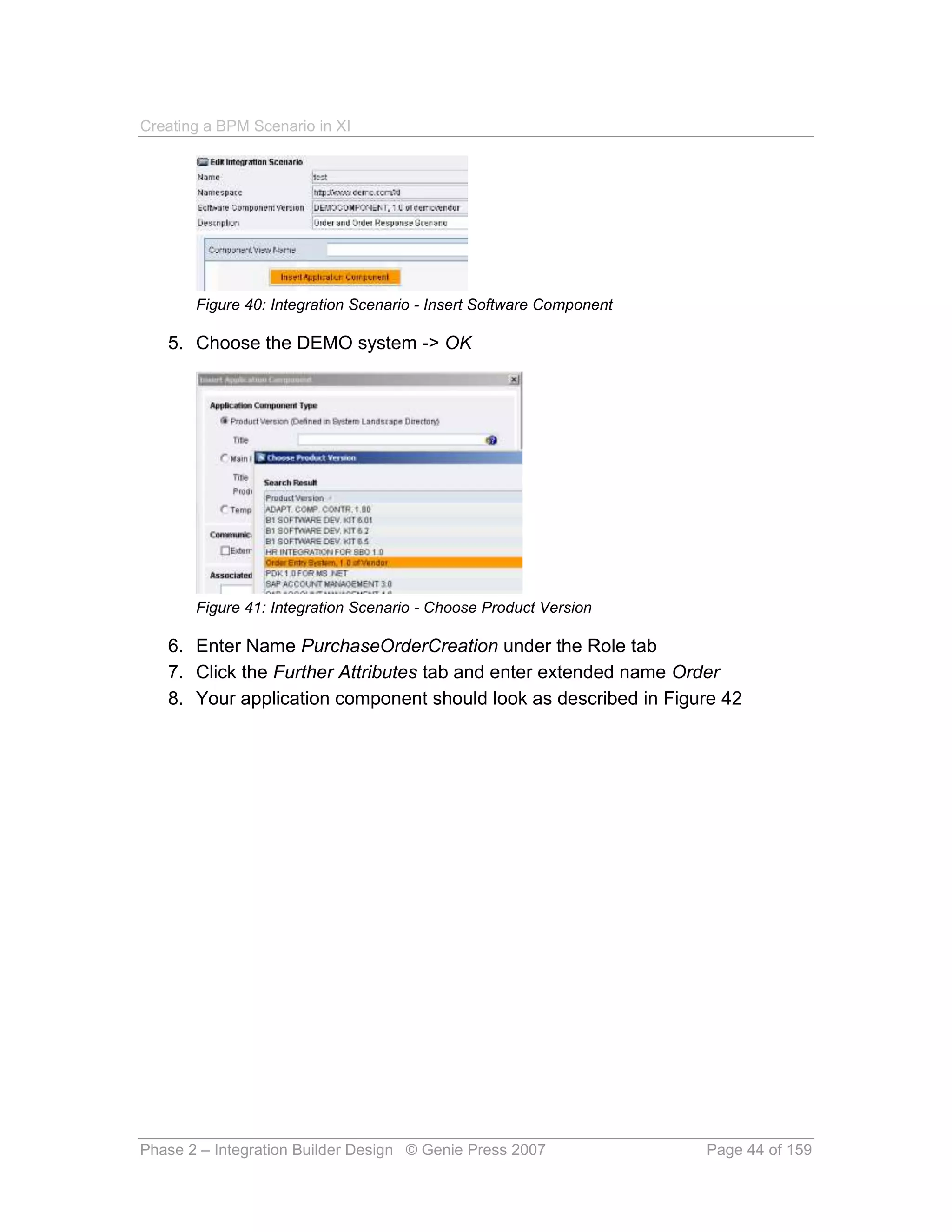 Creating a BPM Scenario in XI




       Figure 40: Integration Scenario - Insert Software Component

   5. Choose the DEMO system -> OK




       Figure 41: Integration Scenario - Choose Product Version

   6. Enter Name PurchaseOrderCreation under the Role tab
   7. Click the Further Attributes tab and enter extended name Order
   8. Your application component should look as described in Figure 42




Phase 2 – Integration Builder Design © Genie Press 2007              Page 44 of 159
 