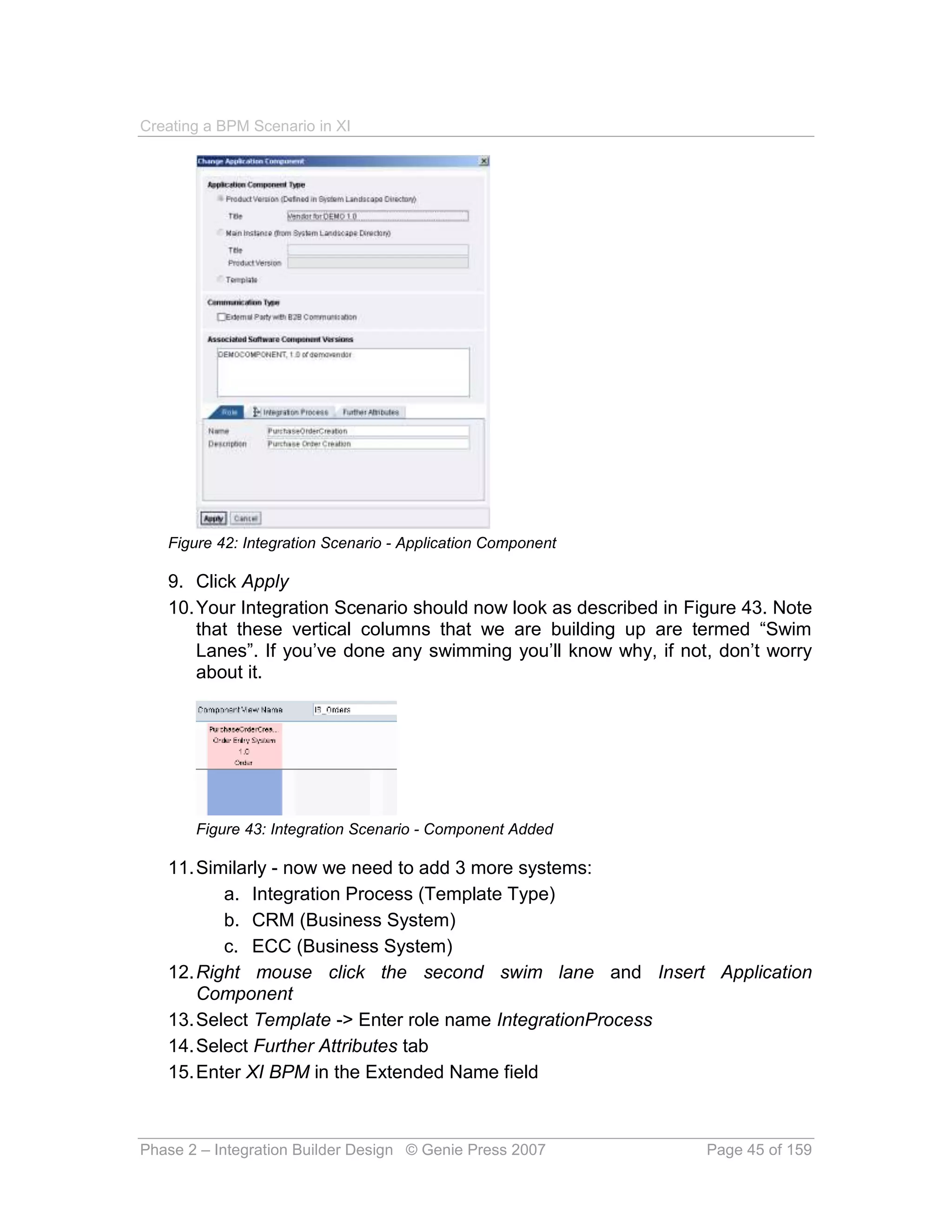 Creating a BPM Scenario in XI




   Figure 42: Integration Scenario - Application Component

   9. Click Apply
   10. Your Integration Scenario should now look as described in Figure 43. Note
       that these vertical columns that we are building up are termed “Swim
       Lanes”. If you’ve done any swimming you’ll know why, if not, don’t worry
       about it.




       Figure 43: Integration Scenario - Component Added

   11. Similarly - now we need to add 3 more systems:
          a. Integration Process (Template Type)
          b. CRM (Business System)
          c. ECC (Business System)
   12. Right mouse click the second swim lane and Insert Application
       Component
   13. Select Template -> Enter role name IntegrationProcess
   14. Select Further Attributes tab
   15. Enter XI BPM in the Extended Name field



Phase 2 – Integration Builder Design © Genie Press 2007            Page 45 of 159
 