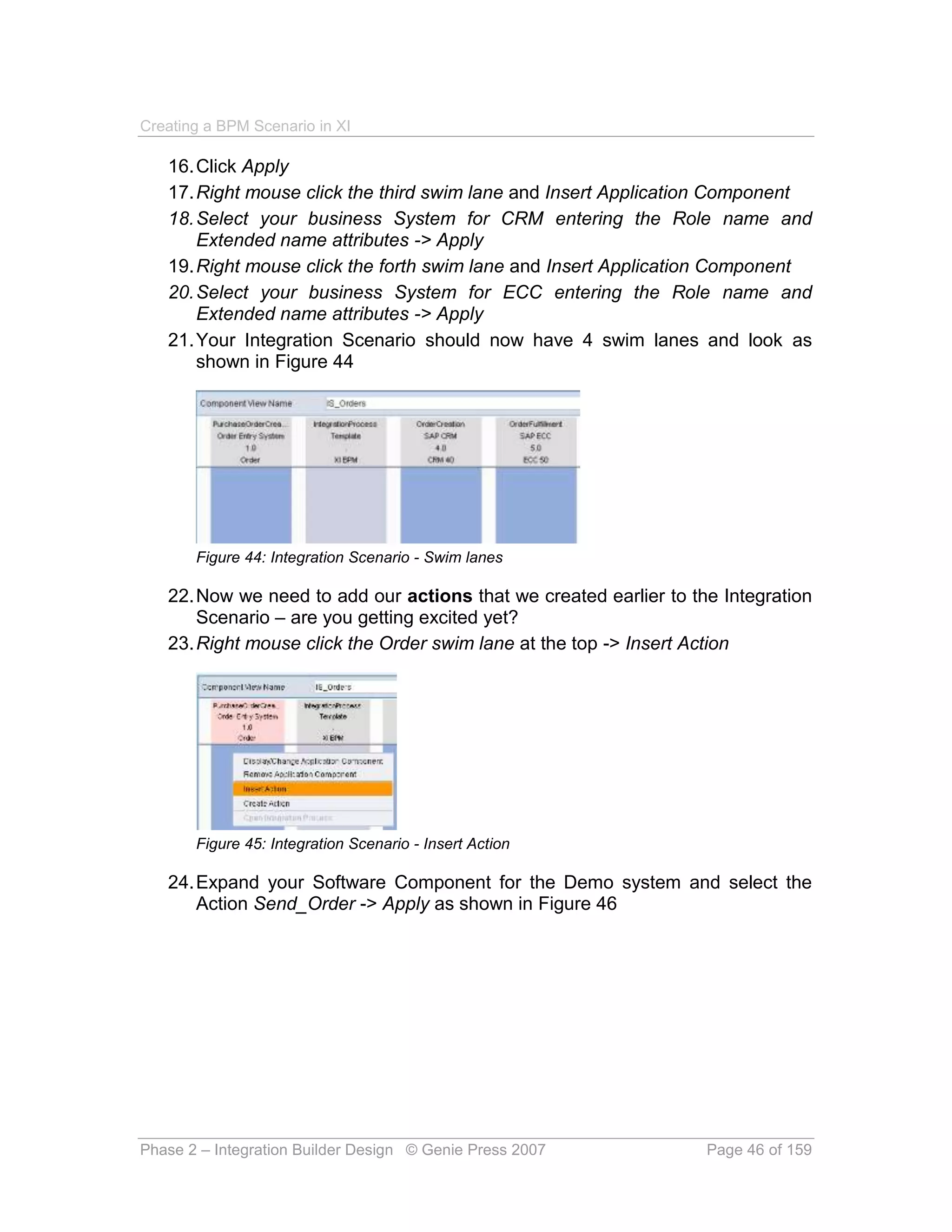 Creating a BPM Scenario in XI

   16. Click Apply
   17. Right mouse click the third swim lane and Insert Application Component
   18. Select your business System for CRM entering the Role name and
       Extended name attributes -> Apply
   19. Right mouse click the forth swim lane and Insert Application Component
   20. Select your business System for ECC entering the Role name and
       Extended name attributes -> Apply
   21. Your Integration Scenario should now have 4 swim lanes and look as
       shown in Figure 44




       Figure 44: Integration Scenario - Swim lanes

   22. Now we need to add our actions that we created earlier to the Integration
       Scenario – are you getting excited yet?
   23. Right mouse click the Order swim lane at the top -> Insert Action




       Figure 45: Integration Scenario - Insert Action

   24. Expand your Software Component for the Demo system and select the
       Action Send_Order -> Apply as shown in Figure 46




Phase 2 – Integration Builder Design © Genie Press 2007            Page 46 of 159
 