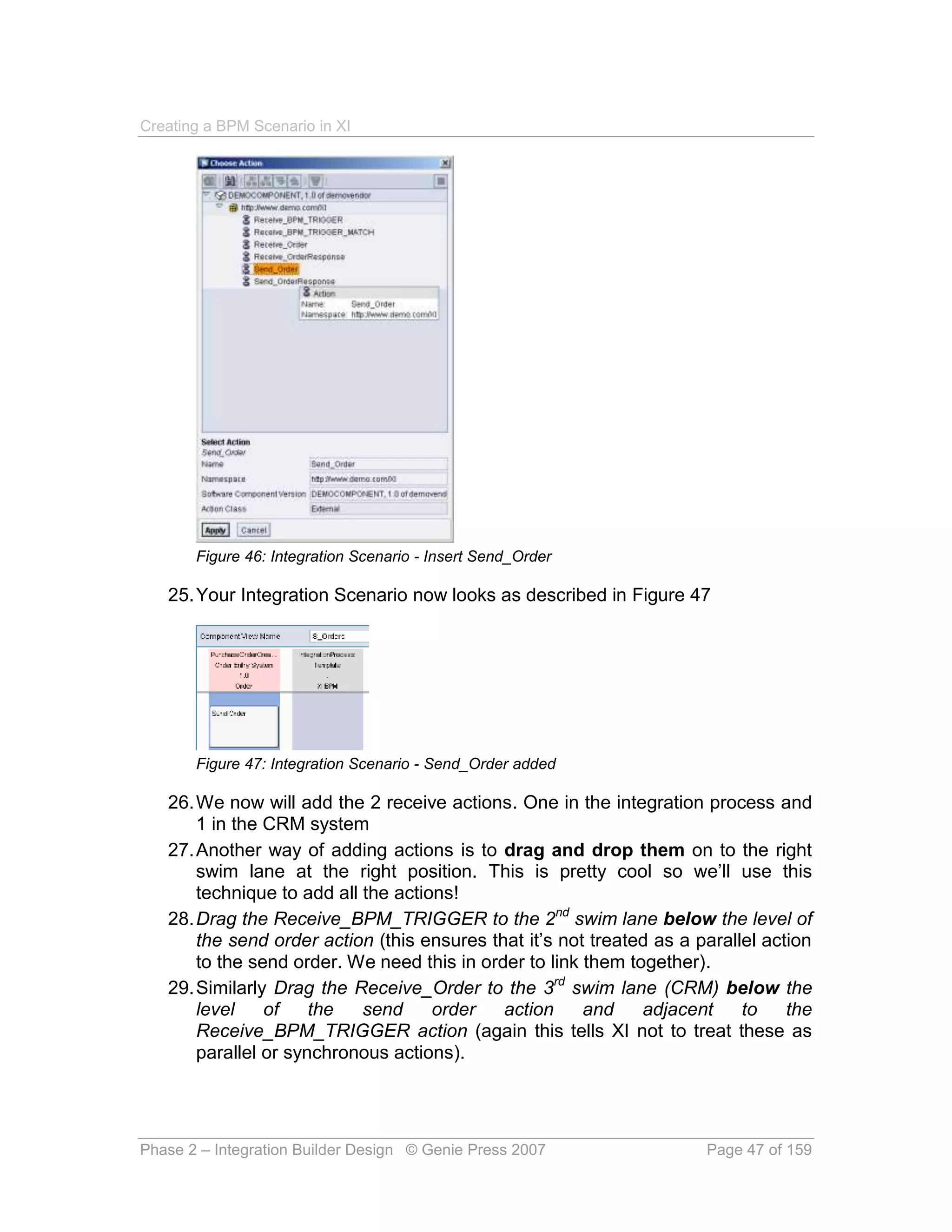 Creating a BPM Scenario in XI




       Figure 46: Integration Scenario - Insert Send_Order

   25. Your Integration Scenario now looks as described in Figure 47




       Figure 47: Integration Scenario - Send_Order added

   26. We now will add the 2 receive actions. One in the integration process and
       1 in the CRM system
   27. Another way of adding actions is to drag and drop them on to the right
       swim lane at the right position. This is pretty cool so we’ll use this
       technique to add all the actions!
   28. Drag the Receive_BPM_TRIGGER to the 2nd swim lane below the level of
       the send order action (this ensures that it’s not treated as a parallel action
       to the send order. We need this in order to link them together).
   29. Similarly Drag the Receive_Order to the 3rd swim lane (CRM) below the
       level    of    the   send     order   action     and    adjacent     to    the
       Receive_BPM_TRIGGER action (again this tells XI not to treat these as
       parallel or synchronous actions).




Phase 2 – Integration Builder Design © Genie Press 2007                Page 47 of 159
 