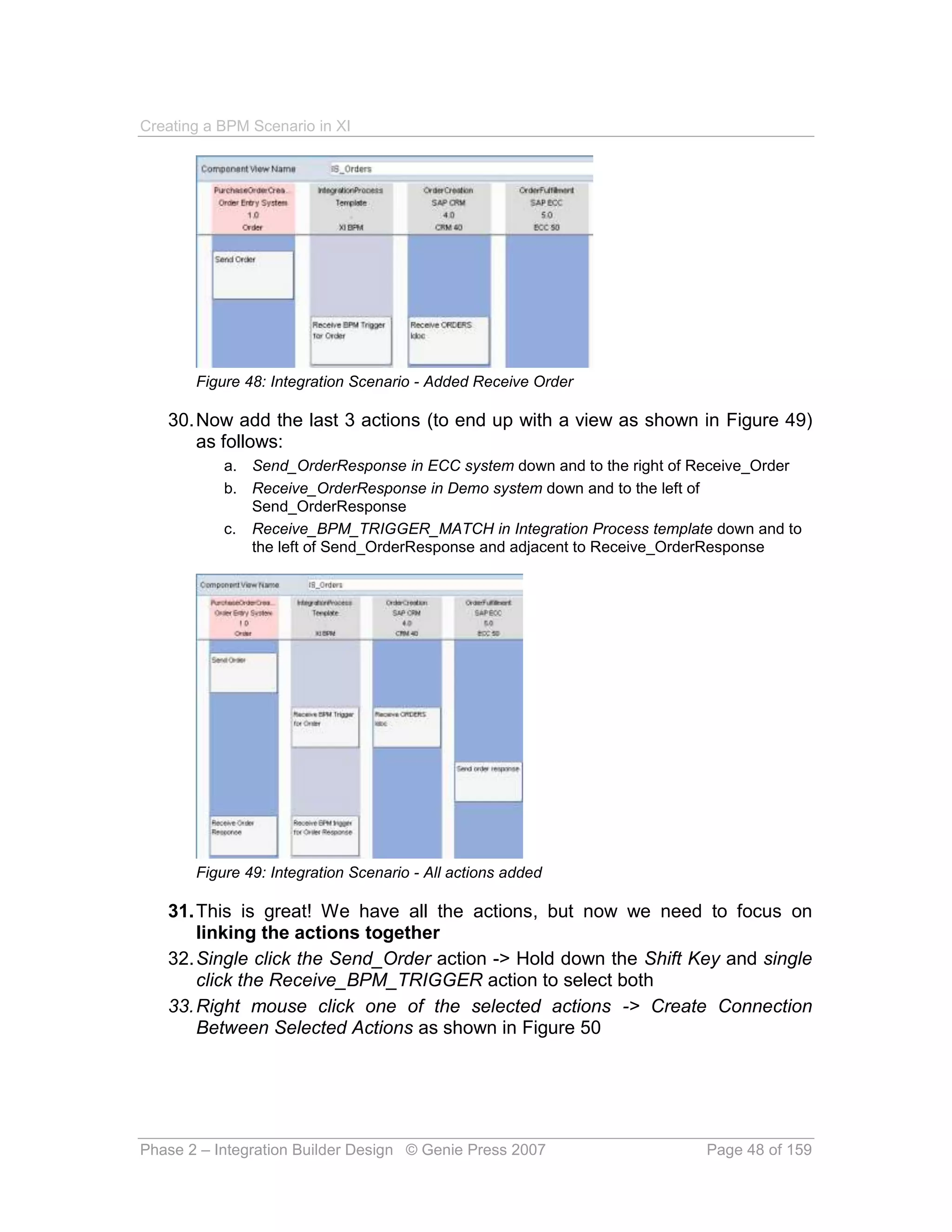 Creating a BPM Scenario in XI




       Figure 48: Integration Scenario - Added Receive Order

   30. Now add the last 3 actions (to end up with a view as shown in Figure 49)
       as follows:
           a. Send_OrderResponse in ECC system down and to the right of Receive_Order
           b. Receive_OrderResponse in Demo system down and to the left of
              Send_OrderResponse
           c. Receive_BPM_TRIGGER_MATCH in Integration Process template down and to
              the left of Send_OrderResponse and adjacent to Receive_OrderResponse




       Figure 49: Integration Scenario - All actions added

   31. This is great! We have all the actions, but now we need to focus on
       linking the actions together
   32. Single click the Send_Order action -> Hold down the Shift Key and single
       click the Receive_BPM_TRIGGER action to select both
   33. Right mouse click one of the selected actions -> Create Connection
       Between Selected Actions as shown in Figure 50




Phase 2 – Integration Builder Design © Genie Press 2007                 Page 48 of 159
 