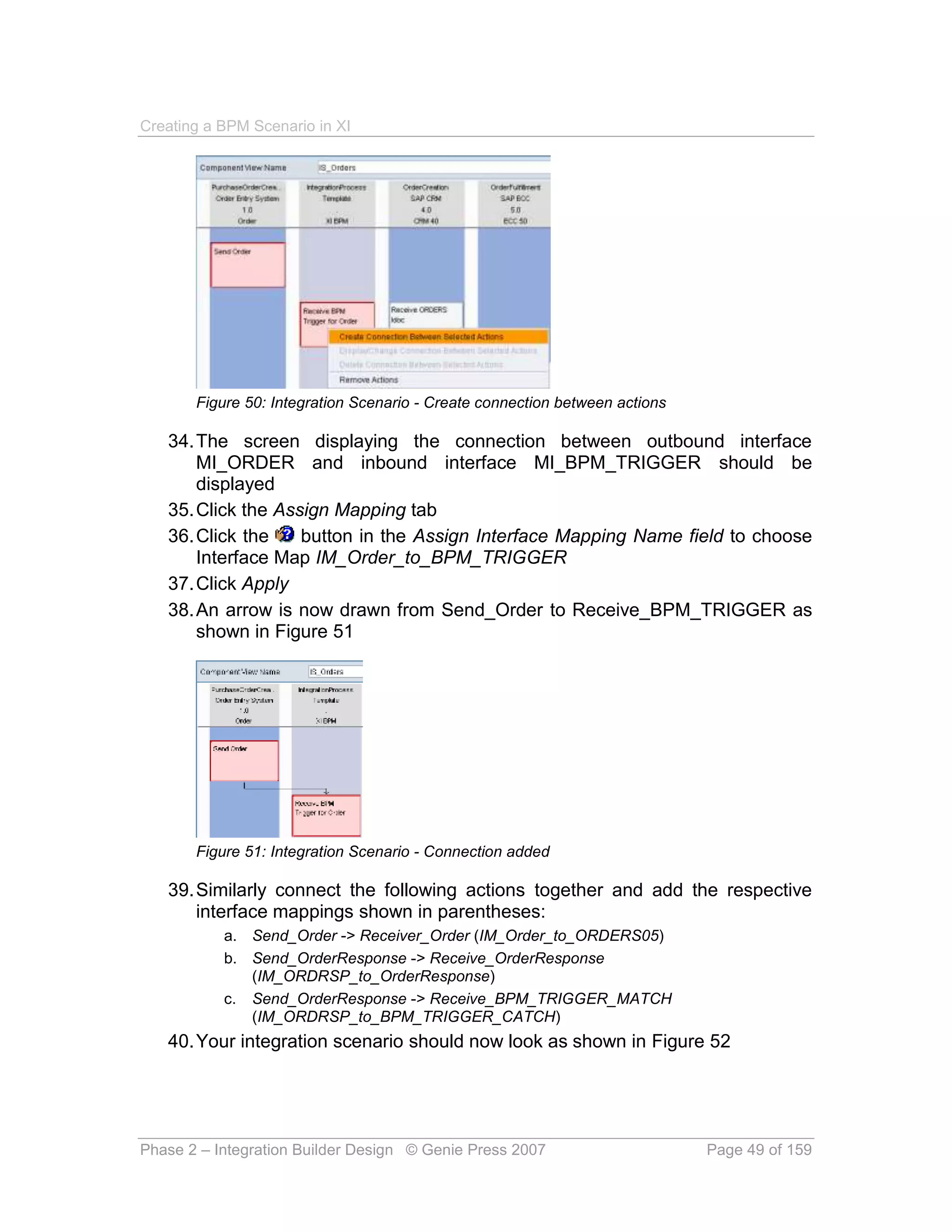 Creating a BPM Scenario in XI




       Figure 50: Integration Scenario - Create connection between actions

   34. The screen displaying the connection between outbound interface
       MI_ORDER and inbound interface MI_BPM_TRIGGER should be
       displayed
   35. Click the Assign Mapping tab
   36. Click the    button in the Assign Interface Mapping Name field to choose
       Interface Map IM_Order_to_BPM_TRIGGER
   37. Click Apply
   38. An arrow is now drawn from Send_Order to Receive_BPM_TRIGGER as
       shown in Figure 51




       Figure 51: Integration Scenario - Connection added

   39. Similarly connect the following actions together and add the respective
       interface mappings shown in parentheses:
           a. Send_Order -> Receiver_Order (IM_Order_to_ORDERS05)
           b. Send_OrderResponse -> Receive_OrderResponse
              (IM_ORDRSP_to_OrderResponse)
           c. Send_OrderResponse -> Receive_BPM_TRIGGER_MATCH
              (IM_ORDRSP_to_BPM_TRIGGER_CATCH)
   40. Your integration scenario should now look as shown in Figure 52




Phase 2 – Integration Builder Design © Genie Press 2007                      Page 49 of 159
 