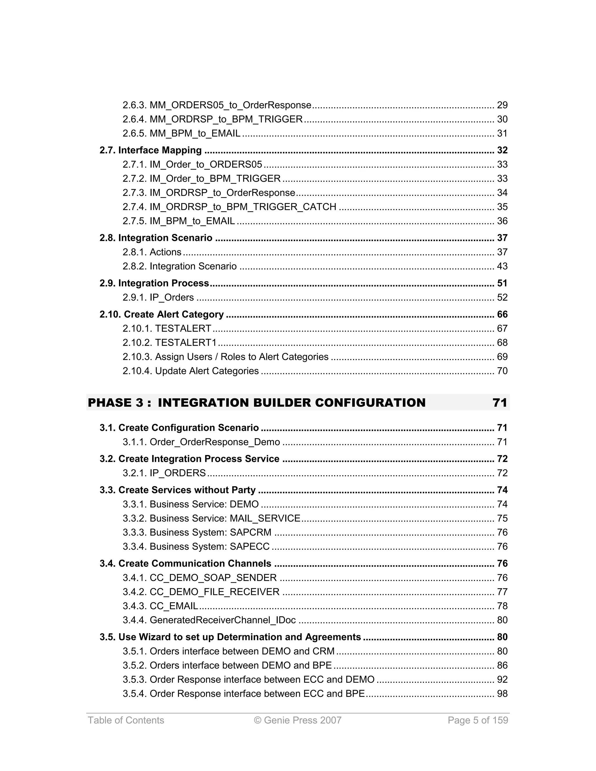 2.6.3. MM_ORDERS05_to_OrderResponse .................................................................... 29
         2.6.4. MM_ORDRSP_to_BPM_TRIGGER ....................................................................... 30
         2.6.5. MM_BPM_to_EMAIL .............................................................................................. 31
  2.7. Interface Mapping ............................................................................................................ 32
        2.7.1. IM_Order_to_ORDERS05 ...................................................................................... 33
        2.7.2. IM_Order_to_BPM_TRIGGER ............................................................................... 33
        2.7.3. IM_ORDRSP_to_OrderResponse .......................................................................... 34
        2.7.4. IM_ORDRSP_to_BPM_TRIGGER_CATCH .......................................................... 35
        2.7.5. IM_BPM_to_EMAIL ................................................................................................ 36
  2.8. Integration Scenario ........................................................................................................ 37
        2.8.1. Actions .................................................................................................................... 37
        2.8.2. Integration Scenario ............................................................................................... 43
  2.9. Integration Process .......................................................................................................... 51
        2.9.1. IP_Orders ............................................................................................................... 52
  2.10. Create Alert Category .................................................................................................... 66
        2.10.1. TESTALERT ......................................................................................................... 67
        2.10.2. TESTALERT1 ....................................................................................................... 68
        2.10.3. Assign Users / Roles to Alert Categories ............................................................. 69
        2.10.4. Update Alert Categories ....................................................................................... 70


PHASE 3 : INTEGRATION BUILDER CONFIGURATION                                                                                             71

  3.1. Create Configuration Scenario ....................................................................................... 71
        3.1.1. Order_OrderResponse_Demo ............................................................................... 71
  3.2. Create Integration Process Service ............................................................................... 72
        3.2.1. IP_ORDERS ........................................................................................................... 72
  3.3. Create Services without Party ........................................................................................ 74
        3.3.1. Business Service: DEMO ....................................................................................... 74
        3.3.2. Business Service: MAIL_SERVICE ........................................................................ 75
        3.3.3. Business System: SAPCRM .................................................................................. 76
        3.3.4. Business System: SAPECC ................................................................................... 76
  3.4. Create Communication Channels .................................................................................. 76
        3.4.1. CC_DEMO_SOAP_SENDER ................................................................................ 76
        3.4.2. CC_DEMO_FILE_RECEIVER ............................................................................... 77
        3.4.3. CC_EMAIL .............................................................................................................. 78
        3.4.4. GeneratedReceiverChannel_IDoc ......................................................................... 80
  3.5. Use Wizard to set up Determination and Agreements ................................................. 80
        3.5.1. Orders interface between DEMO and CRM ........................................................... 80
        3.5.2. Orders interface between DEMO and BPE ............................................................ 86
        3.5.3. Order Response interface between ECC and DEMO ............................................ 92
        3.5.4. Order Response interface between ECC and BPE ................................................ 98

Table of Contents                                     © Genie Press 2007                                                 Page 5 of 159
 